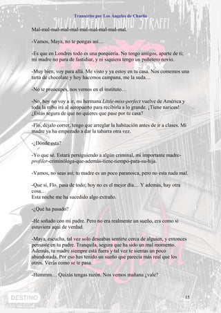 Transcrito por Los Ángeles de Charlie


Mal-mal-mal-mal-mal-mal-mal-mal-mal-mal.

-Vamos, Maya, no te pongas así…

-Es que en Londres todo es una porquería. No tengo amigos, aparte de ti;
mi madre no para de fastidiar, y ni siquiera tengo un puñetero novio.

-Muy bien, voy para allá. Me visto y ya estoy en tu casa. Nos comemos una
tarta de chocolate y hoy hacemos campana, me la suda…

-No te preocupes, nos vemos en el instituto…

-No, hoy no voy a ir, mi hermana Little-miss-perfect vuelve de América y
toda la tribu irá al aeropuerto para recibirla a lo grande. ¡Tiene narices!
¿Estás segura de que no quieres que pase por tu casa?

-Flo, déjalo correr, tengo que arreglar la habitación antes de ir a clases. Mi
madre ya ha empezado a dar la tabarra otra vez.

-¿Dónde esta?

-Yo que sé. Estará persiguiendo a algún criminal, mi importante madre-
profiler-criminóloga-que-además-tiene-tiempo-para-su-hija.

-Vamos, no seas así; tu madre es un poco paranoica, pero no esta nada mal.

-Que sí, Flo, pasa de todo; hoy no es el mejor día… Y además, hay otra
cosa…
Esta noche me ha sucedido algo extraño.

-¿Qué ha pasado?

-He soñado con mi padre. Pero no era realmente un sueño, era como si
estuviera aquí de verdad.

-Maya, escucha, tal vez solo deseabas sentirte cerca de alguien, y entonces
pensaste en tu padre. Tranquila, segura que ha sido un mal momento.
Además, tu madre siempre está fuera y tal vez te sientas un poco
abandonada. Por eso has tenido un sueño que parecía más real que los
otros. Verás como se te pasa.

-Hummm… Quizás tengas razón. Nos vemos mañana ¿vale?



                                                                              15
 
