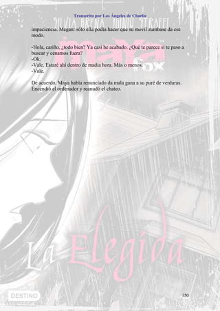 Transcrito por Los Ángeles de Charlie


impaciencia. Megan: sólo ella podía hacer que su móvil zumbase da ese
modo.

-Hola, cariño, ¿todo bien? Ya casi he acabado. ¿Qué te parece si te paso a
buscar y cenamos fuera?
-Ok.
-Vale. Estaré ahí dentro de madia hora. Más o menos.
-Vale.

De acuerdo. Maya había renunciado da mala gana a su puré de verduras.
Encendió el ordenador y reanudó el chateo.




                                                                         150
 