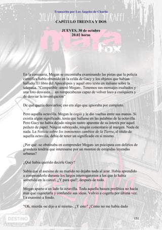 Transcrito por Los Ángeles de Charlie


                     CAPÍTULO TREINTA Y DOS

                          JUEVES, 30 de octubre
                              20.02 horas




En la comisaria, Megan se encontraba examinando las pistas que la policía
científica había obtenido en la celda de Gacy y los objetos que habían
hallado. El libro del Apocalipsis y aquel otro texto en italiano sobre la
telepatía. “Compatible -anotó Megan-. Tenemos sus mensajes exaltados y
una foto desvaída… un rompecabezas capaz de volver loco a cualquiera y
de desviar la investigación”

De qué quería desviarlos; eso era algo que ignoraba por completo.

Pero aquella octavilla. Megan la cogió y le dio vueltas entre sus manos. Si
existía algún significado, tenía que hallarse en las palabras de la octavilla.
Pero Gacy no había dejado ningún rastro aparente de su interés por aquel
pedazo de papel. Ningún subrayado, ningún comentario al margen. Nada de
nada. La Noticia sobre los inminentes cambios de la Tierra, el título de
aquella octavilla, debía de tener un significado en sí mismo.

¿Por qué -se obstinaba en comprender Megan- un psicópata con delirios de
grandeza tendría que interesarse por un rnonton de estúpidas leyendas
urbanas?

¿Qué había querido decirle Gacy?

Sabía que el asesino de su rnarido no dejaba nada al azar. Había aprendido
a comprenderlo durante los largos interrogatorios a los que lo había
sometido en la cárcel. ¿Y para qué?, después de todo.

Megan aparto a un lado la octavilla. Toda aquella basura profética no hacía
más que inquietarla y confundir sus ideas. Volvió a cogerla por última vez.
La examinó a fondo.

“Oh, mierda -se dijo a sí misma-. ¿Y esto? ¿Cómo no me había dado


                                                                          151
 