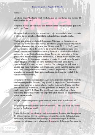Transcrito por Los Ángeles de Charlie


cuenta?”

La última línea: “La fecha final, predicha por las Escrituras, está escrita: 21
de diciembre de 2012”.

Megan se esforzó en visualizar una de las últimas conversaciones que había
tenido con Dave.

Al volver de Guatemala, tras su enésimo viaje, su marido le había revelado
el objeto de sus estudios. Recordaba cada palabra de aquella noche.

“Existe una antigua profecía de los mayas, Minimeg -la llamaba así en
alusión a su metro cincuenta y cinco de estatura-; según la cual este mundo,
tal como lo conocemos, se acabará en diciembre de 2012: el día 21, para
ser más exactos. El día del solsticio de invierno. Según la profecía, será
cuando entremos en la era de Acuario y dejemos la constelación de Piscis,
que nos ha regido hasta ahora, una época de guerras y disputas, la época
que ha visto nacer las religiones monoteístas, la época en que nació Cristo.
El paso a la era de Acuario se considera portador de grandes revoluciones.
Según antiguas leyendas, los seres humanos renacerán a una nueva
espiritualidad. Y a una vida más completa. Sin embargo, para alcanzarla
tendrán que pasar por luchas y destrucciones. Como siempre, cuando algo
nace, lleva consigo la destrucción de cuanto lo ha precedido. Sólo son
leyendas, por supuesto. Pero quizá ocultan un trasfondo de verdad. Y la
ciencia debe descubrirlo.”

Megan puso freno a sus recuerdos. Aún había algo más. Guardo la octavilla
con las otras pruebas del caso Gacy y cerró el expediente. Corrió hasta un
trastero que había en la quinta planta. Oculto, minúsculo. Cuatro paredes y
una infinidad de estanterías. Allí se guardaban los papeles, los libros, los
cuadernos y los CD de Dave. Por gentil concesión del jefe de policía,
consciente de que la doctora Fox no podría tener en casa los documentos de
su marido asesinado.

Su hija, demasiado pequeña para recordar, nunca vería aquel material.

Megan hurgó frenéticamente entre los estantes. Tenía que estar allí, estaba
segura, Y finalmente lo vió.

Era un Moleskine, uno de esos clásicas cuadernos de notas, con los apuntes
del último viaje de Dave a Guatemala, En aquella ocasión había dado con
un chamán, descendiente de los antiguos sacerdotes mayas. Le había
costado dos años convencer al consejo de ancianos de la pequeña ciudad de


                                                                            152
 