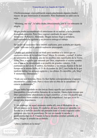 Transcrito por Los Ángeles de Charlie


Chichicastenango -cuya población seguía practicando algunos rituales
mayas- de que autorizasen el encuentro. Pero finalmente se salió con la
suya.

“Minimeg, me voy”, le había dicho, entusiasmado, con la voz rebosante de
alegría.

Megan estaba acostumbrada al entusiasmo de su marido y no le prestaba
demasiada atención. Pero Dave regresó cambiado de aquel viaje.
Silencioso. Reflexivo. Abstraído. Megan incluso llegó a enfadarse,
recriminándole su egoísmo y su excesiva entrega al trabajo.

En un par de ocasiones Dave intentó explicarse, pero acababa por dejarlo
correr. Sólo una vez le pareció realmente preocupado.

“¿Sabes qué palabra se usa en hindi para nombrar a lo único que se
encuentra detrás de la realidad física? Maya. Es extraño, ¿verdad? A miles
de kilómetros de distancia, uno de los pueblos más espirituales de la Tierra
llama Dios, o aquello que entiende por Dios, empleando el mismo nombre
con el que se ha denominado a un pueblo de grandes videntes. Y de
escrutadores del cielo. Y ambos, los hindúes y los mayas, fijaron el fin del
tiempo en la misma fecha, el 21 de diciembre de 2012, una fecha de la que
también hablan los antiguos egipcios y los chinos. Es increíble, ¿eh, Meg?
Y misterioso. Demasiado.”

“Todo eso son historias, Dave. Es fácil hallar correspondencias si quieres
encontrarlas a toda costa. Pero a veces solo es obra de la casualidad. La
ciencia lo demuestra.”

Megan había liquidado en dos únicas frases aquello que consideraba
inaceptables e inexplicables fantasías de su marido. Hacía algún tiempo que
Dave parecía haber abandonado su rigor científico. ¿Cómo era posible que
un astrofísico diera crédito a esa clase de estupideces? Así que ya no le
otorgó más importancia.

Y, sin embargo, en aquel momento estaba allí, con el Moleskine de su
difunto esposo en la mano. El cuaderno del que él nunca se separaba. Lo
llevaba en el bolsillo derecho del pantalón tanto si vestía vaqueros como
cualquier otro tipo de pantalones. De vez en cuando lo sacaba y
garabateaba algo en él. Cuando lo hacía mientras estaban sentados a la
mesa, Megan le armaba un escándalo.

“¡Dave, también en la mesa!”


                                                                            153
 