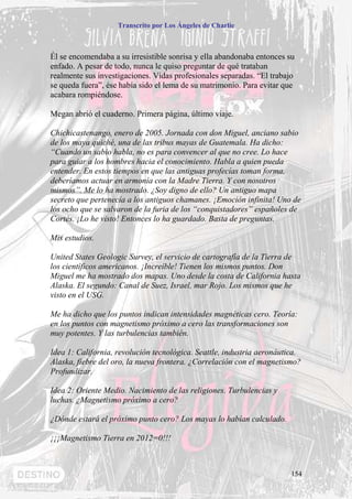 Transcrito por Los Ángeles de Charlie



Él se encomendaba a su irresistible sonrisa y ella abandonaba entonces su
enfado. A pesar de todo, nunca le quiso preguntar de qué trataban
realmente sus investigaciones. Vidas profesionales separadas. “El trabajo
se queda fuera”, ése había sido el lema de su matrimonio. Para evitar que
acabara rompiéndose.

Megan abrió el cuaderno. Primera página, último viaje.

Chichicastenango, enero de 2005. Jornada con don Miguel, anciano sabio
de los maya quiché, una de las tribus mayas de Guatemala. Ha dicho:
“Cuando un sabio habla, no es para convencer al que no cree. Lo hace
para guiar a los hombres hacia el conocimiento. Habla a quien pueda
entender. En estos tiempos en que las antiguas profecías toman forma,
deberíamos actuar en armonía con la Madre Tierra. Y con nosotros
mismos”. Me lo ha mostrado. ¿Soy digno de ello? Un antiguo mapa
secreto que pertenecía a los antiguos chamanes. ¡Emoción infinita! Uno de
los ocho que se salvaron de la furia de los “conquistadores” españoles de
Cortés. ¡Lo he visto! Entonces lo ha guardado. Basta de preguntas.

Mis estudios.

United States Geologic Survey, el servicio de cartografía de la Tierra de
los científicos americanos. ¡Increíble! Tienen los mismos puntos. Don
Miguel me ha mostrado dos mapas. Uno desde la costa de California hasta
Alaska. El segundo: Canal de Suez, Israel, mar Rojo. Los mismos que he
visto en el USG.

Me ha dicho que los puntos indican intensidades magnéticas cero. Teoría:
en los puntos con magnetismo próximo a cero las transformaciones son
muy potentes. Y las turbulencias también.

Idea 1: California, revolución tecnológica. Seattle, industria aeronáutica.
Alaska, fiebre del oro, la nueva frontera. ¿Correlación con el magnetismo?
Profundizar.

Idea 2: Oriente Medio. Nacimiento de las religiones. Turbulencias y
luchas. ¿Magnetismo próximo a cero?

¿Dónde estará el próximo punto cero? Los mayas lo habían calculado.

¡¡¡Magnetismo Tierra en 2012=0!!!



                                                                        154
 