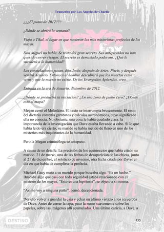 Transcrito por Los Ángeles de Charlie


¿¿¿El punto de 2012???

¿Dónde se abrirá la ventana?

Viajo a Tikal, el lugar en que nacieron las más misteriosas profecías de los
mayas.

Don Miguel no habla. Se trata del gran secreto. Sus antepasadas no han
querido correr riesgos. El secreto es demasiado poderoso. ¿Qué le
sucederá a la humanidad?

Las constelaciones pasan, dijo Jesús; después de Aries, Piscis, y después
vendrá Acuario. Entonces el hombre descubrirá que los muertos están
vivos y que la muerte no existe. De los Evangelios Apócrifos, creo.

Entrada en la era de Acuario, diciembre de 2012.

¿Dónde se producirá la iniciación? ¿En una zona de punto cero? ¿Dónde
está el mapa?

Megan cerró el Moleskine. El texto se interrumpía bruscamente. El resto
del dietario contenía garabatos y cálculos astronómicos, cuyo significado
ella no conocía. No obstante, una cosa le había quedado clara: la
importancia de la investigación que Dave estaba llevando a cabo. Si lo que
había leído era cierto, su marido se había metido de lleno en uno de los
misterios más inquietantes de la humanidad.

Pero la Megan criminóloga se antepuso.

A causa de un detalle. La precisión de los equinoccios que había citado su
marido. 21 de marzo, una de las fechas de desaparición de las chicas, junto
al 21 de diciembre, el solsticio de invierno, otra fecha citada por Dave: el
día en que había de cumplirse la profecía.

Michael Gacy mató a su marido porque buscaba algo. “Es un hecho.”
Buscaba algo que casi con toda seguridad estaba relacionado con el
misterio de los mayas. “Esto es una hipótesis”, se objeto a sí misma.

“Así no voy a ninguna parte”, pensó, decepcionada.

Decidió volver a guardar la caja y echar un último vistazo a los recuerdos
de Dave. Antes de cerrar la tapa, paso la mano suavemente sobre los
papeles, sobre las imágenes allí acumuladas. Una última caricia, a Dave, a


                                                                         155
 