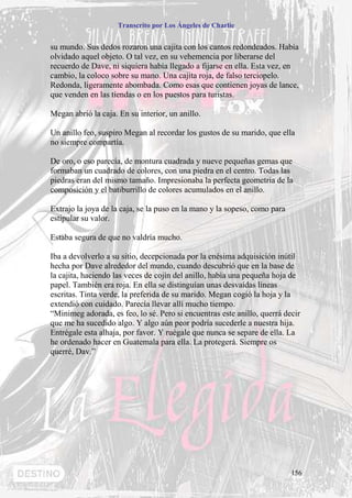 Transcrito por Los Ángeles de Charlie


su mundo. Sus dedos rozaron una cajita con los cantos redondeados. Había
olvidado aquel objeto. O tal vez, en su vehemencia por liberarse del
recuerdo de Dave, ni siquiera había llegado a fijarse en ella. Esta vez, en
cambio, la coloco sobre su mano. Una cajita roja, de falso terciopelo.
Redonda, ligeramente abombada. Como esas que contienen joyas de lance,
que venden en las tiendas o en los puestos para turistas.

Megan abrió la caja. En su interior, un anillo.

Un anillo feo, suspiro Megan al recordar los gustos de su marido, que ella
no siempre compartía.

De oro, o eso parecía, de montura cuadrada y nueve pequeñas gemas que
formaban un cuadrado de colores, con una piedra en el centro. Todas las
piedras eran del mismo tamaño. Impresionaba la perfecta geometría de la
composición y el batiburrillo de colores acumulados en el anillo.

Extrajo la joya de la caja, se la puso en la mano y la sopeso, como para
estipular su valor.

Estaba segura de que no valdría mucho.

Iba a devolverlo a su sitio, decepcionada por la enésima adquisición inútil
hecha por Dave alrededor del mundo, cuando descubrió que en la base de
la cajita, haciendo las veces de cojín del anillo, había una pequeña hoja de
papel. También era roja. En ella se distinguían unas desvaídas líneas
escritas. Tinta verde, la preferida de su marido. Megan cogió la hoja y la
extendió con cuidado. Parecía llevar allí mucho tiempo.
“Minimeg adorada, es feo, lo sé. Pero si encuentras este anillo, querrá decir
que me ha sucedido algo. Y algo aún peor podría sucederle a nuestra hija.
Entrégale esta alhaja, por favor. Y ruégale que nunca se separe de ella. La
he ordenado hacer en Guatemala para ella. La protegerá. Siempre os
querré, Dav.”




                                                                           156
 