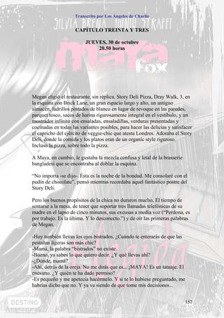 Transcrito por Los Ángeles de Charlie


                     CAPÍTULO TREINTA Y TRES

                          JUEVES, 30 de octubre
                              20.50 horas




Megan eligió el restaurante, sin réplica. Story Deli Pizza, Dray Walk, 3, en
la esquina con Brick Lane, un gran espacio largo y alto, un antiguo
almacén, ladrillos pintados de blanco en lugar de revoque en las paredes,
parquet tosco, sacos de harina rigurosamente integral en el vestíbulo, y un
mostrador infinito con ensaladas, ensaladillas, verduras presentadas y
cocinadas en todas las variantes posibles, para hacer las delicias y satisfacer
el capricho del ejército de veggie-chic que atesta Londres. Adoraba el Story
Deli, donde la comida y los platos eran de un organic style riguroso.
Incluso la pizza, sobre todo la pizza.

A Maya, en cambio, le gustaba la mezcla confusa y letal de la brasserie
bangladesí que se encontraba al doblar la esquina.

“No importa -se dijo-. Ésta es la noche de la bondad. Me consolaré con el
pudín de chocolate”, pensó mientras recordaba aquel fantástico postre del
Story Deli.

Pero los buenos propósitos de la chica no duraron mucho, El tiempo de
sentarse a la mesa, de tener que soportar tres llamadas telefónicas de su
madre en el lapso de cinco minutos, sus excusas a media voz (“Perdona, es
por trabajo. Es la última. Y lo desconecto.”) y de oír las primeras palabras
de Megan.

-Hoy también llevas los ojos bistrados. ¿Cuándo te enterarás de que las
pestañas ligeras son más chic?
-Mamá, la palabra “bistrados” no existe.
-Bueno, ya sabes lo que quiero decir. ¿Y qué llevas ahí?
-¿Dónde, mamá?
-Ahí, detrás de la oreja. No me dirás que es... ¡MAYA! Es un tatuaje. El
enésimo. ¿Y quién te ha dado permiso?
-Es pequeño y me apetecía hacérmelo. Y si te lo hubiese preguntado, me
habrías dicho que no. Y ya va siendo de que tome mis decisiones...


                                                                           157
 