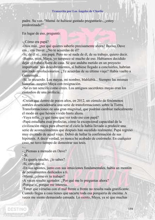 Transcrito por Los Ángeles de Charlie


padre. Su voz. “Mamá -le hubiese gustado preguntarle-, ¿estoy
predestinada?”

En lugar de eso, preguntó:

-¿Cómo era papá?
-Dios mío, ¿por qué quieres saberlo precisamente ahora? Bueno, Dave
era... era Daver. ¿No te acuerdas de él?
-Sí, de él sí... era papá. Pero no sé nada de él, de su trabajo, quiero decir.
-Bueno, mira, Maya, yo tampoco sé mucho de eso. Habíamos decidido
dejar el trabajo fuera de casa. Sé que andaba metido en un proyecto
importante. Sus descubrimientos, si hubiese llegado a concluirlos, habrían
resultado revolucionarios. ¿Te acuerdas de su último viaje? Había vuelto a
Guatemala...
-Sí, lo recuerdo. Los mayas, mi nombre, blablablá... Siempre las mismas
historias -suspiró Maya con resignación.
-No es tan sencillo como crees. Los antiguos sacerdotes mayas eran los
custodios de una profecía…
-…
-Creían que dentro de pocos años, en 2012, un cúmulo de fenómenos
astrales desencadenaría una serie de transformaciones sobre la Tierra.
Transformaciones de una gran magnitud, que podrían cambiar radicalmente
el modo en que hemos vivido hasta ahora.
-Vaya rollo, ¿y qué tiene que ver todo eso con papá?
-Papá estudiaba esas profecías, cómo la excepcional capacidad de la
civilización maya para observar el cielo la había llevado a predecir una
serie de acontecimientos que después han sucedido realmente. Papá regresó
muy excitado de aquel viaje. Debió de hallar la confirmación de sus
hipótesis. A decir verdad, yo nunca he acabado de creérmelo. En cualquier
caso, no tuvo tiempo de demostrar sus tesis.
-...
- ¿Piensas a menudo en Dave?
- Sí.
-Te quería mucho, ¿lo sabes?
-Sí, creo que sí.
-En sus apuntes, junto con sus intuiciones fundamentales, había un montón
de pensamientos dedicados a ti.
-Mamá, ¿cómo es tu trabajo?
-A veces resulta agotador. ¿Por qué me lo preguntas ahora?
-Porque si, porque me interesa.
-Tener que vérselas con el mal frente a frente no resulta nada gratificante.
Cuando llegas a casa tienes que sacarte toda esa porquería de encima. A
veces me siento demasiado cansada. Lo siento, Maya, ya sé que muchas


                                                                          159
 