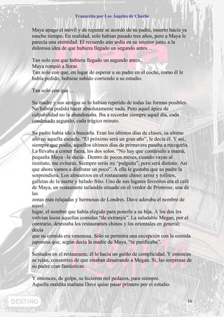 Transcrito por Los Ángeles de Charlie


Maya apago el móvil y de repente se acordó de su padre, muerto hacía ya
mucho tiempo. En realidad, solo habían pasado tres años, pero a Maya le
parecía una eternidad. El recuerdo aún ardía en su interior junto a la
dolorosa idea de que hubiera llegado un segundo antes…

Tan solo con que hubiera llegado un segundo antes…
Maya rompió a llorar.
Tan solo con que, en lugar de esperar a su padre en el coche, como él le
había pedido, hubiese subido corriendo a su estudio.

Tan solo con que…

Su madre y sus amigas se lo habían repetido de todas las formas posibles.
No habría podido hacer absolutamente nada. Pero aquel ápice de
culpabilidad no la abandonaba. Iba a recordar siempre aquel día, cada
condenado segundo, cada trágico minuto.

Su padre había ido a buscarla. Eran los últimos días de clases, su ultimo
año en aquella escuela. “El próximo será un gran año”, le decía él. Y asi,
siempre que podía, aquellos últimos días de primavera pasaba a recogerla.
La llevaba a comer fuera, los dos solos. “No hay que contárselo a mamá,
pequeña Maya –le decía-. Dentro de pocos meses, cuando vayas al
instituto, me evitarás. Siempre serás mi “pulguita”, pero será distinto. Así
que ahora vamos a disfrutar un poco”. A ella le gustaba que su padre la
sorprendiera. Los almuerzos en el restaurante chino: arroz y rollitos,
galletas de la suerte y helado frito. Uno de sus lugares favoritos era el café
de Maya, un restaurante tailandés situado en el verdor de Primrose, una de
las
zonas más relajadas y hermosas de Londres. Dave adoraba el nombre de
aquel
lugar, el nombre que había elegido para ponerle a su hija. A los dos les
volvían locos aquellas comidas “de extranjis”. La saludable Megan, por el
contrario, detestaba los restaurantes chinos y los orientales en general;
decía
que su comida era venenosa. Sólo se permitía una excepción con la comida
japonesa que, según decía la madre de Maya, “te purificaba”.

Sentados en el restaurante, él le hacia un guiño de complicidad. Y entonces
se reían, consientes de que estaban desairando a Megan. Sí, las sorpresas de
su padre eran fantásticas.

Y entonces, de golpe, se hicieron mil pedazos, para siempre.
Aquella maldita mañana Dave quiso pasar primero por el estudio.


                                                                            16
 