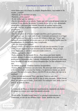 Transcrito por Los Ángeles de Charlie


veces tienes que ir tú a hacer la compra. Boquita dulce, vaya madre te ha
tocado, ¿verdad?
-Háblame de los asesinos en serie.
-Hummm, ¿estás segura?
-Sí, de verdad que me interesa.
-Has de introducirte en su cabeza. Tienes que esforzarte en pensar como un
criminal. Si no, pierdes las piezas. La mente de un loco es algo demasiado
complicado y perverso para intentar buscarle un sentido lógico a sus
acciones. Por eso, si quieres atraparlo, ante todo debes trazar su perfil
psicológico.
-¿Y qué indica?
-Que los asesinos en serie casi siempre son fríos, por lo general muy
inteligentes, y que no dejan nada al azar. A menudo permanecen en el lugar
del delito para perfeccionar la escena del crimen y dejar una “firma” que
indique la paternidad del delito pero que a su vez no resulte legible para los
investigadores. Es complicado, muy complicado.
-¿Por qué elegiste ese trabajo?
-Porque el bien y el mal existen dentro de cada uno de nosotros. Lo que
ocurre es que algunos se dejan dominar por las tinieblas. Maya, el mal
existe realmente, y conviene estar prevenido contra él.
-Mama, ¿qué quieres decir?
-Nada, perdona. Me he dejado llevar... Pero tienes que tener mucho
cuidado, porque el número de adolescentes que acaban teniendo serios
problemas es demasiado alto. Además, últimamente no pienso en otra cosa,
estoy llevando el caso de seis chicas desaparecidas. Se han esfumado en el
aire.
-Se habrán escapado. Tendrían familias insoportables.
-Vamos, Maya, no bromees con este tema. Me preocupo tanto porque trato
a diario con el mal y conozco las formas y la apariencia inocua que puede
adoptar. Por eso te lo repito, Maya: ¡ALÉJATE de ese chico, del hijo de la
médium!
-¿Otra vez con esa historia? Pero ¿qué pinta Trent en todo esto?
-Tengo buenos motivos para decirte lo que te estoy diciendo. Aléjate de ese
chico, no quiero que te ronde. ¿Está claro? En cualquier caso, toma. Esto es
para ti, de parte de Dave.
-¿?

La irritación de Maya se desplomó repentinamente, dejándola sin aliento.
El estupor se impuso ante aquel inesperado presente.

-Es un anillo. Tu padre lo dejó para ti. Lo encargó expresamente en
Guatemala, en uno de sus últimos viajes. Toma, también hay esto.



                                                                          160
 