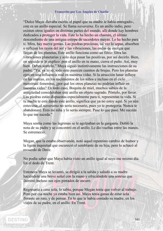 Transcrito por Los Ángeles de Charlie


“Dulce Maya -llevaba escrito el papel que su madre le había entregado-,
este es un anillo especial. Se llama navaratna. Es un anillo indio, pero
existen otros iguales en distintas partes del mundo, allí donde hay hombres
dedicados a proteger la vida. Este lo ha hecho un chamán, el último
descendiente de una antigua estirpe de sacerdotes mayas. Lo ha hecho para
ti. Mira, hay nueve gemas. Las piedras preciosas, tal vez lo sepas, absorben
o reflejan los rayos del sol y las vibraciones, las ondas de energía que
llegan de los planetas, Este anillo funciona como un filtro: filtra las
vibraciones planetarias y sólo deja pasar las positivas, por así decirlo. Bien,
en seguida te lo explico: pon el anillo en tu mano, cierra el puño. Así, muy
bien. Debes sentirlo.” Maya siguió instintivamente las instrucciones de su
padre. “Ya, ya lo sé, todo esto parecen cuentos de brujas. Pero los planetas
ejercen una influencia real en nuestras vidas. Si la atracción lunar influye
en las mareas, en los nacimientos de los niños e incluso en el ciclo
menstrual femenino, ¿por qué los otros planetas no podrían influir en
nuestras vidas? En todo caso, Boquita de miel, muchos sabios de la
antigüedad consideraban este anillo un objeto sagrado. Póntelo, por favor.
Las piedras están dispuestas especialmente para ti, representan tu vida. Si
tu madre te está dando este anillo, significa que ya no estoy aquí. Si yo aún
estuviese, el navaratna no sería necesario, pues yo te protegería. Nunca te
abandonaré. Eres mi niña y lo serás siempre. Pase lo que pase. Me suceda
lo que me suceda.”

Maya sentía como las lagrimas se le agolpaban en la garganta. Dobló la
nota de su padre y se concentró en el anillo. Le dio vueltas entre las manos.
Se estremeció.

Megan, que la estaba observando, notó aquel repentino cambio de humor y
la ligera inquietud que oscureció el semblante de su hija, pero lo achacó al
recuerdo de Dave.

No podía saber que Maya había visto un anillo igual al suyo ese mismo día.
En el dedo de Trent.

Entonces Maya se levantó, se dirigió a la salida y saludó a su madre
haciéndole una breve señal con la mano y ofreciéndole una sonrisa que
iluminó incluso sus ojos pintados de oscuro.

Regresaría a casa sola, lo sabía, porque Megan tenía que volver al trabajo.
Pero por esa noche ya estaba bien así. Maya tenía ganas de estar sola
durante un rato, y de pensar. En lo que le había contado su madre, en los
viajes de su padre, en el anillo. En Trent.



                                                                            161
 