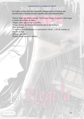Transcrito por Los Ángeles de Charlie


En cuanto su hija salió del restaurante, Megan marcó el número que
marcaba más a menudo de entre aquellos que tenía memorizados.

-Garret, tengo que hablar contigo. Quiero que Gimpo, tu hacker, intervenga
el correo electrónico de Maya.
-Megan, sabes que eso no es posible.
-Venga, Garret, tú sabes perfectamente que se puede hacer.
-Pero es ilegal.
-Y nosotros no solicitaremos la autorización oficial... a fin de cuentas, se
trata de mi hija.
-Megan, ¿por qué?
-Porque siento que corre peligro.




                                                                         162
 