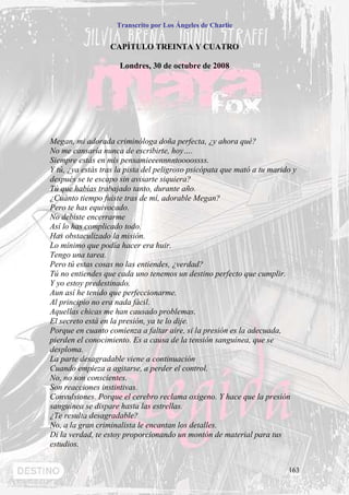 Transcrito por Los Ángeles de Charlie


                  CAPÍTULO TREINTA Y CUATRO

                     Londres, 30 de octubre de 2008




Megan, mi adorada criminóloga doña perfecta, ¿y ahora qué?
No me cansaría nunca de escribirte, hoy….
Siempre estás en mis pensamieeennnntoooossss.
Y tú, ¿ya estás tras la pista del peligroso psicópata que mató a tu marido y
después se te escapo sin avisarte siquiera?
Tú que habías trabajado tanto, durante año.
¿Cuánto tiempo fuiste tras de mí, adorable Megan?
Pero te has equivocado.
No debiste encerrarme
Así lo has complicado todo.
Has obstaculizado la misión.
Lo mínimo que podía hacer era huir.
Tengo una tarea.
Pero tú estas cosas no las entiendes, ¿verdad?
Tú no entiendes que cada uno tenemos un destino perfecto que cumplir.
Y yo estoy predestinado.
Aun así he tenido que perfeccionarme.
Al principio no era nada fácil.
Aquellas chicas me han causado problemas.
El secreto está en la presión, ya te lo dije.
Porque en cuanto comienza a faltar aire, si la presión es la adecuada,
pierden el conocimiento. Es a causa de la tensión sanguínea, que se
desploma.
La parte desagradable viene a continuación
Cuando empieza a agitarse, a perder el control.
No, no son conscientes.
Son reacciones instintivas.
Convulsiones. Porque el cerebro reclama oxigeno. Y hace que la presión
sanguínea se dispare hasta las estrellas.
¿Te resulta desagradable?
No, a la gran criminalista le encantan los detalles.
Di la verdad, te estoy proporcionando un montón de material para tus
estudios.


                                                                         163
 