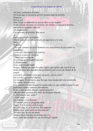 Transcrito por Los Ángeles de Charlie


Así pues, estábamos diciendo…
De modo que es necesario ejercer un poco más de presión.
Despacio.
Eso es, así.
Bien. Llega un momento en que la chica ya no respira.
Ya ha entrado en coma. La tensión y los latidos cardiacos al mínimo.
Aún falta un pequeño esfuerzo.
Un empujoncito.
Un poco más de presión. Muy poca.
Así.
Parece que vuelve a respirar.
Sólo se trata de un último intento de agarrarse a la vida.
Inútil.
Ridículo.
¿Por qué siempre los seres humanos nos empañamos en no aceptar lo
ineludible?
Lo ves allí, intentando vivir todavía.
Entonces se para el corazón.
Y tienes que ser rápido.
En eso, soy un verdadero maestro.
Es fundamental.
Si no, todo resulta inútil.
Porque, Señora-que-todo-lo-sabe, seguro que sabrás que morir de ese
modo favorece una putrefacción prematura, por exceso de fluidez de la
sangre.
Y nosotros queremos evitar que eso pase, ¿no es cierto?
Por eso hay que actuar deprisa.
Los tanques. El nitrógeno, que hay que tener preparado con antelación.
Por suerte, esta Internet.
Una autentica bendición para la gente como yo, que prefiere seguir lo que
podríamos llamar caminos alternativos.
Si no, ¿cómo podría obtener cuanto necesito?
«Buenos días, quisiera diez kilos de nitrógeno liquido
»-¿Para hacer qué, señor?
»-Verá usted…»
Sin embargo, esta Internet.
En Internet nadie te pregunta nada.
Pagas. Y te lo envían todo a casa.
No a mi casa, no a la oficina. Por supuesto.
Megan, peor ¿por quién me has tomado?
No sabes que no soy un idiota.
Aunque hayas logrado encerarme una vez.
Pero, como has podido ver, me he liberado rápido.


                                                                      164
 