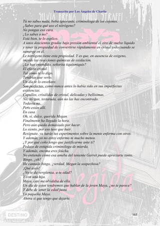 Transcrito por Los Ángeles de Charlie


Tú no sabes nada, boba ignorante, criminóloga de los cojones.
¿Sabes para qué uso el nitrógeno?
No pongas esa cara.
¿Lo sabes o no?
Está bien, te lo explico.
A unos doscientos grados bajo presión ambiental el aire de vuelve liquido
y tener la propiedad de convertirse rápidamente en cristal todo cuando se
sumerge en él.
Le nitrógeno tiene esta propiedad. Y es que, en ausencia de oxigeno,
impide las reacciones químicas de oxidación.
¿Lo has entendido, señorita tiquismiquis?
El efecto cristal.
Tal como te lo digo.
Tendrías que verlo.
Un día te lo enseñare.
Son perfectas, como nunca antes lo había sido en sus imperfectas
existencias.
Capullos, crisálidas de cristal, delicadas y bellísimas.
No, Megan, testaruda, aún no las has encontrado.
Todavía no.
Pero están allí.
En casa.
Oh, sí, dulce, querida Megan.
Finalmente ha llegado la hora.
Pero aún queda demasiado por hacer.
Lo siento, por eso tuve que huir.
Resígnate, ya harás tus experimentos sobre la mente enferma con otros.
Y además, yo no estoy enfermo ni mucho menos.
¿Y por qué coño tengo que justificarme ante ti?
Pedazo de estúpida criminóloga de mierda.
Y además, encima eres feúcha.
No entiendo cómo esa ameba del teniente Garret puede apreciarte tanto.
Bingo, ¿eh?
He cantado bingo, ¿verdad, Megan la sospechosa?
¡Qué asco!
¿No te da vergüenza, a tu edad?
Y con una hija.
Maya, casi me olvidaba de ella.
Un día de estos tendremos que hablar de la joven Maya, ¿no te parece?
Y debe de tener la edad justa.
La pequeña Maya.
Ahora sí que tengo que dejarte.



                                                                       165
 
