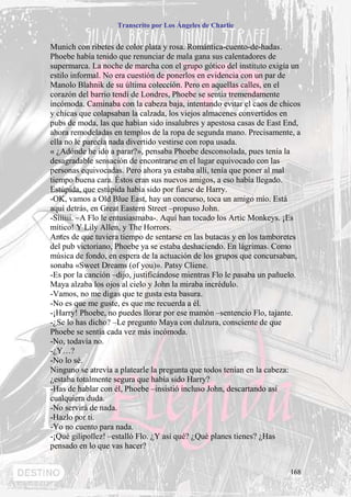 Transcrito por Los Ángeles de Charlie


Munich con ribetes de color plata y rosa. Romántica-cuento-de-hadas.
Phoebe había tenido que renunciar de mala gana sus calentadores de
supermarca. La noche de marcha con el grupo gótico del instituto exigía un
estilo informal. No era cuestión de ponerlos en evidencia con un par de
Manolo Blahnik de su última colección. Pero en aquellas calles, en el
corazón del barrio tendí de Londres, Phoebe se sentía tremendamente
incómoda. Caminaba con la cabeza baja, intentando evitar el caos de chicos
y chicas que colapsaban la calzada, los viejos almacenes convertidos en
pubs de moda, las que habían sido insalubres y apestosa casas de East End,
ahora remodeladas en templos de la ropa de segunda mano. Precisamente, a
ella no le parecía nada divertido vestirse con ropa usada.
« ¿Adónde he ido a parar?», pensaba Phoebe desconsolada, pues tenía la
desagradable sensación de encontrarse en el lugar equivocado con las
personas equivocadas. Pero ahora ya estaba allí, tenía que poner al mal
tiempo buena cara. Éstos eran sus nuevos amigos, a eso había llegado.
Estúpida, que estúpida había sido por fiarse de Harry.
-OK, vamos a Old Blue East, hay un concurso, toca un amigo mío. Está
aquí detrás, en Great Eastern Street –propuso John.
-Síííííí. –A Flo le entusiasmaba-. Aquí han tocado los Artic Monkeys. ¡Es
mítico! Y Lily Allen, y The Horrors.
Antes de que tuviera tiempo de sentarse en las butacas y en los tamboretes
del pub victoriano, Phoebe ya se estaba deshaciendo. En lágrimas. Como
música de fondo, en espera de la actuación de los grupos que concursaban,
sonaba «Sweet Dreams (of you)». Patsy Cliene.
-Es por la canción –dijo, justificándose mientras Flo le pasaba un pañuelo.
Maya alzaba los ojos al cielo y John la miraba incrédulo.
-Vamos, no me digas que te gusta esta basura.
-No es que me guste, es que me recuerda a él.
-¡Harry! Phoebe, no puedes llorar por ese mamón –sentencio Flo, tajante.
-¿Se lo has dicho? –Le pregunto Maya con dulzura, consciente de que
Phoebe se sentía cada vez más incómoda.
-No, todavía no.
-¿Y…?
-No lo sé.
Ninguno se atrevía a platearle la pregunta que todos tenían en la cabeza:
¿estaba totalmente segura que había sido Harry?
-Has de hablar con él, Phoebe –insistió incluso John, descartando así
cualquiera duda.
-No servirá de nada.
-Hazlo por ti.
-Yo no cuento para nada.
-¡Qué gilipollez! –estalló Flo. ¿Y así qué? ¿Qué planes tienes? ¿Has
pensado en lo que vas hacer?


                                                                       168
 