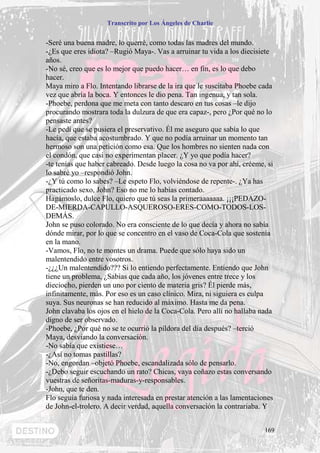 Transcrito por Los Ángeles de Charlie


-Seré una buena madre, lo querré, como todas las madres del mundo.
-¿Es que eres idiota? –Rugió Maya-. Vas a arruinar tu vida a los diecisiete
años.
-No sé, creo que es lo mejor que puedo hacer… en fin, es lo que debo
hacer.
Maya miro a Flo. Intentando librarse de la ira que le suscitaba Phoebe cada
vez que abría la boca. Y entonces le dio pena. Tan ingenua, y tan sola.
-Phoebe, perdona que me meta con tanto descaro en tus cosas –le dijo
procurando mostrara toda la dulzura de que era capaz-, pero ¿Por qué no lo
pensaste antes?
-Le pedí que se pusiera el preservativo. Él me aseguro que sabía lo que
hacía, que estaba acostumbrado. Y que no podía arruinar un momento tan
hermoso son una petición como esa. Que los hombres no sienten nada con
el condón, que casi no experimentan placer. ¿Y yo que podía hacer?
-te tenías que haber cabreado. Desde luego la cosa no va por ahí, créeme, si
lo sabré yo –respondió John.
-¿Y tú como lo sabes? –Le espeto Flo, volviéndose de repente-. ¿Ya has
practicado sexo, John? Eso no me lo habías contado.
Hagámoslo, dulce Flo, quiero que tú seas la primeraaaaaaa. ¡¡¡PEDAZO-
DE-MIERDA-CAPULLO-ASQUEROSO-ERES-COMO-TODOS-LOS-
DEMÁS.
John se puso colorado. No era consciente de lo que decía y ahora no sabía
dónde mirar, por lo que se concentro en el vaso de Coca-Cola que sostenía
en la mano.
-Vamos, Flo, no te montes un drama. Puede que sólo haya sido un
malentendido entre vosotros.
-¿¿¿Un malentendido??? Si lo entiendo perfectamente. Entiendo que John
tiene un problema, ¿Sabias que cada año, los jóvenes entre trece y los
dieciocho, pierden un uno por ciento de materia gris? Él pierde más,
infinitamente, más. Por eso es un caso clínico. Mira, ni siguiera es culpa
suya. Sus neuronas se han reducido al máximo. Hasta me da pena.
John clavaba los ojos en el hielo de la Coca-Cola. Pero allí no hallaba nada
digno de ser observado.
-Phoebe, ¿Por qué no se te ocurrió la píldora del día después? –terció
Maya, desviando la conversación.
-No sabía que existiese…
-¿Así no tomas pastillas?
-No, engordan –objetó Phoebe, escandalizada sólo de pensarlo.
-¿Debo seguir escuchando un rato? Chicas, vaya coñazo estas conversando
vuestras de señoritas-maduras-y-responsables.
-John, que te den.
Flo seguía furiosa y nada interesada en prestar atención a las lamentaciones
de John-el-trolero. A decir verdad, aquella conversación la contrariaba. Y


                                                                         169
 