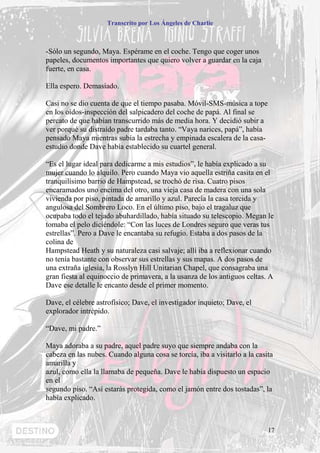 Transcrito por Los Ángeles de Charlie



-Sólo un segundo, Maya. Espérame en el coche. Tengo que coger unos
papeles, documentos importantes que quiero volver a guardar en la caja
fuerte, en casa.

Ella espero. Demasiado.

Casi no se dio cuenta de que el tiempo pasaba. Móvil-SMS-música a tope
en los oídos-inspección del salpicadero del coche de papá. Al final se
percato de que habían transcurrido más de media hora. Y decidió subir a
ver porqué su distraído padre tardaba tanto. “Vaya narices, papá”, había
pensado Maya mientras subía la estrecha y empinada escalera de la casa-
estudio donde Dave había establecido su cuartel general.

“Es el lugar ideal para dedicarme a mis estudios”, le había explicado a su
mujer cuando lo alquilo. Pero cuando Maya vio aquella estriña casita en el
tranquilísimo barrio de Hampstead, se trochó de risa. Cuatro pisos
encaramados uno encima del otro, una vieja casa de madera con una sola
vivienda por piso, pintada de amarillo y azul. Parecía la casa torcida y
angulosa del Sombrero Loco. En el último piso, bajo el tragaluz que
ocupaba todo el tejado abuhardillado, había situado su telescopio. Megan le
tomaba el pelo diciéndole: “Con las luces de Londres seguro que veras tus
estrellas”. Pero a Dave le encantaba su refugio. Estaba a dos pasos de la
colina de
Hampstead Heath y su naturaleza casi salvaje; allí iba a reflexionar cuando
no tenía bastante con observar sus estrellas y sus mapas. A dos pasos de
una extraña iglesia, la Rosslyn Hill Unitarian Chapel, que consagraba una
gran fiesta al equinoccio de primavera, a la usanza de los antiguos celtas. A
Dave ese detalle le encanto desde el primer momento.

Dave, el célebre astrofísico; Dave, el investigador inquieto; Dave, el
explorador intrépido.

“Dave, mi padre.”

Maya adoraba a su padre, aquel padre suyo que siempre andaba con la
cabeza en las nubes. Cuando alguna cosa se torcía, iba a visitarlo a la casita
amarilla y
azul, como ella la llamaba de pequeña. Dave le había dispuesto un espacio
en el
segundo piso. “Así estarás protegida, como el jamón entre dos tostadas”, la
había explicado.



                                                                            17
 
