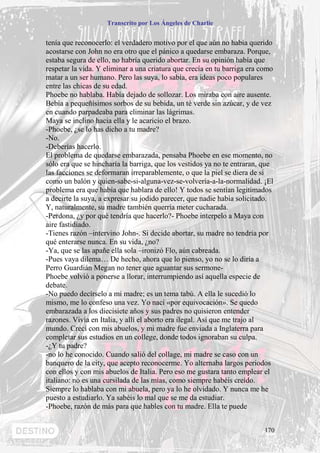 Transcrito por Los Ángeles de Charlie


tenía que reconocerlo: el verdadero motivo por el que aún no había querido
acostarse con John no era otro que el pánico a quedarse embaraza. Porque,
estaba segura de ello, no habría querido abortar. En su opinión había que
respetar la vida. Y eliminar a una criatura que crecía en tu barriga era como
matar a un ser humano. Pero las suya, lo sabía, era ideas poco populares
entre las chicas de su edad.
Phoebe no hablaba. Había dejado de sollozar. Los miraba con aire ausente.
Bebía a pequeñísimos sorbos de su bebida, un té verde sin azúcar, y de vez
en cuando parpadeaba para eliminar las lágrimas.
Maya se inclino hacia ella y le acaricio el brazo.
-Phoebe, ¿se lo has dicho a tu madre?
-No.
-Deberías hacerlo.
El problema de quedarse embarazada, pensaba Phoebe en ese momento, no
sólo era que se hincharía la barriga, que los vestidos ya no te entraran, que
las facciones se deformaran irreparablemente, o que la piel se diera de si
como un balón y quien-sabe-si-alguna-vez-se-volvería-a-la-normalidad. ¡El
problema era que había que hablara de ello! Y todos se sentían legitimados
a decirte la suya, a expresar su jodido parecer, que nadie había solicitado.
Y, naturalmente, su madre también querría meter cucharada.
-Perdona, ¿y por qué tendría que hacerlo?- Phoebe interpelo a Maya con
aire fastidiado.
-Tienes razón –intervino John-. Si decide abortar, su madre no tendría por
qué enterarse nunca. En su vida, ¿no?
-Ya, que se las apañe ella sola –ironizó Flo, aún cabreada.
-Pues vaya dilema… De hecho, ahora que lo pienso, yo no se lo diría a
Perro Guardián Megan no tener que aguantar sus sermone-
Phoebe volvió a ponerse a llorar, interrumpiendo así aquella especie de
debate.
-No puedo decírselo a mi madre; es un tema tabú. A ella le sucedió lo
mismo, me lo confeso una vez. Yo nací «por equivocación». Se quedo
embarazada a los diecisiete años y sus padres no quisieron entender
razones. Vivía en Italia, y allí el aborto era ilegal. Así que me trajo al
mundo. Crecí con mis abuelos, y mi madre fue enviada a Inglaterra para
completar sus estudios en un college, donde todos ignoraban su culpa.
-¿Y tu padre?
-no lo he conocido. Cuando salió del collage, mi madre se caso con un
banquero de la city, que acepto reconocerme. Yo alternaba largos periodos
con ellos y con mis abuelos de Italia. Pero eso me gustara tanto emplear el
italiano: no es una cursilada de las mías, como siempre habéis creído.
Siempre lo hablaba con mi abuela, pero ya lo he olvidado. Y nunca me he
puesto a estudiarlo. Ya sabéis lo mal que se me da estudiar.
-Phoebe, razón de más para que hables con tu madre. Ella te puede


                                                                          170
 