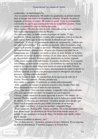 Transcrito por Los Ángeles de Charlie


comprender –la interrumpió Flo.
-Eso no puede ni plantearse. Mi madre era guapísima; su primer marido
duró el tiempo que estuve en al jardín de infancia. Después vinieron el
segundo, el tercero, el cuarto. Mi madre es serial. Tiene la irrenunciable
convicción de que lo que cuenta en la vida es «estar bien casado». Tiene
razón, yo también lo creo; te facilita las cosas.
Maya suspiro. Flo alzó los ojos al cielo. John esbozo una sonrisa irónica.
Pero nadie interrumpió el relato de Phoebe.
-En cualquier caso, yo había puesto en peligro mi madre. Y sigo
haciéndolo. Ahora, con treinta y cuatro años cumplidos, está en la fase de
caza mayor, desde que su último marido la abandono por una de
veinticinco. Y ella yo soy permanente objeto de comparación. ¿Sabias que
me roba las minifaldas? Y ni siquiera se esconde. Abre mi armario, elige
una, y se la prueba. Y luego se pavonea. «Phoebe, tesorooooo, tenemos la
mismas medidas», palotea feliz. «Espero que llegues a mi edad tan en
forma como yo». Llegada a ese punto se pone un dedo delante de la boca,
cubriendo un asomo de púdica sonrisa. «A mi edad, decía. En forma como
yo. Recuérdalo siempre. Primera regla; mantenerte en forma, segunda
regla; nunca muestres tus debilidades. Si puedes, encúbrelas. Si no puedes,
conviértalas en motivos de conquista, a los hombres les vuelven locas las
mujeres del tipo soy-muy-frágil-por-suerte-tú-estás-a-mi-lado. Tercera
regla: haz todo cuanto este en tu mano, absolutamente tos, para no perder la
belleza. Querida, los hijos y las preocupaciones te obsequian con arrugas
precoces.»¿Cómo podría decírselo?
-Has de buscar el modo. No puedes huir de tu casa con un niño en el
vientre. Procura centrarte, Phoebe, maldita sea.
Flor estaba exasperada. El ambiente se estaba sobrecalentando.
-John, escucha, tus amigos se parecen un poco a loas Simple Plan- dijo
Maya intentando desviar el tema de conversación,
-Pero ¿Qué dices? Ésos son unos soseras –respondió John, enfervorizado-.
¿No oyes qué sonido tan duro? Se inspiran en Led Zepperlin.
-Chicos, ¿tenéis intención de pasar aquí toda la noche? Me aburro –se
lamentó Phoebe. Aquella conversación tan seria le había provocado dolor
de cabeza. Y ella tenía que distraerse. Ya habría tiempo para decidir qué
hacer con el pequeño estorbo que estaba creciendo en su barriga,
-¿Qué haces con Stacy y Liz por las noches? –pregunto Maya.
-Nada e especial. Notting Hill. Vamos se clubes. No es tan desolador como
esto, desde luego: las discotecas de West End están mucho mejor, la
verdad. O nos quedamos en casa de Stacy. Su familia está dando vueltas
por el mundo.
_Entonces también os aburrís, ¿no?
-No, yo diría que no… fumamos, pasamos el rato, bebemos. En su casa hay
de todo en abundancia. Y también jugamos al French Kiss.


                                                                        171
 