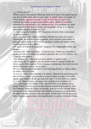 Transcrito por Los Ángeles de Charlie


-¿¿¿ French Kiss???
Phoebe esbozó una sonrisa. Sabía que daría en el calvo. Con aquella gracia
que dios le había dado, dejo su vaso sobre la mesilla baja e incómoda. Se
volvió apenas, adelanto la mano y cogió la Miu Miu de charol rosa
fosforito que había escogido para aquella noche. Abrió la cremallera
adornada con una tachuela y un candado de oro. Sacó un mazo de cartas
para jugar al French Kiss al tiempo que les guiñaba el ojo a sus nuevos
superigones amigos. Y empezó a leer.
-« ¿Qué te sugiere el número 69? Respuesta correcta: imita a una mujer
haciendo el amor»
-Ji, ji, ji, ji. Lee aquí. –John le arrebató a Phoebe las cartas de la mano-.
«Encuentra, en menos de cinco segundos, cinco términos para definir el
orgasmo sexual masculino. Si no lo consigues, tendrás que besar a todos
los chicos detrás de la rodilla.»
-¿Y qué es el festival de la geisha? –pregunto Flo, empezando a estar algo
mosca.
-Escucha esta –intervino Maya-. «Cierra los ojos, Todos los te besaran el
cuello por turnos. Tendrás que puntuar cada beso del 1 al 10.» Chicos, esto
sí que me entretendría.
-Flor, te toca a ti. –John, aún con aire culpable, le guiño el ojo.
-«En menos de 15 segundos, has de desabrocharle la camisa a todos los
chicos que la lleven puesta. Si lo consigues, tendrán que estar con la camisa
abierta hasta que vuelva a ser tu turno.»
Flo no realizo ningún comentario. Con toda tranquilidad, se limitó a darle
un sorbo a su Coca-Cola.
-Ji, ji, ji, ji. Aquí se han superado a sí mismo. «Improvisad una escena en la
que un doctor visita a una paciente a la que le duele el pecho.» No había
jugado a los médicos desde que tenía seis años. Y lo del dolor en el pecho.
Ji, ji, ji, ji. Maya, bonita, ¿tú juegas a los médicos con el tenebroso?
-Mira que llegas a ser cretino, John –interfirió Flor en la defensa de su
amiga. Había veces en que no podía soportar la actitud ignorante de John.
Sin embargo, Maya no estaba escuchando, pues en la barra del pub había
reconocido a una figura familiar, que hablaba en susurros con un hombre
de edad avanzada, ancianos más que adulto. Podría tener más de cincuenta
años. Alguien a quien había visto aquella tarde y a quien trataba de olvidar.




                                                                          172
 