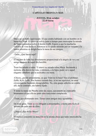 Transcrito por Los Ángeles de Charlie


                     CAPÍTULO TREINTA Y SEIS

                           JUEVES, 30 de octubre
                               22.45 horas




Maya no se había equivocado. El que estaba hablando con un hombre en la
barra era Trent. El chico se volvió justo a tiempo para interceptar la mirada
de Maya posándose sobre el doctor Zafth. Espero a que la muchacha
volviese la vista hacia él. Entonces se le quedo mirando por un instante y le
sonrió mientras se dirigía hacia la mesa de sus amigos.

-Trent, ¿Qué haces aquí?

El estupor de John fue directamente proporcional a la alegría de ver a su
amigo después de aquel día horrible.

Trent los saludo a todos. Y retuvo su mirada sobre Maya. Incómoda y
molesta, ella desvió la vista, y entonces, a lo lejos, pudo ver a aquel
elegante caballero que se acercaba a su mesa.

-Chicos, ¿puedo presentarme, ya que Trent no lo hace? Soy el profesor
Zafth, Kyle Zafth. Nos hemos cruzado hoy, si no me equivoco, en unas
circunstancias bastantes desagradables. No, esta guapa señorita no estaba
allí; de lo contrario, me habría fijado.

Y tomó la mano de Phoebe entre las suyas, ejecutando un impecable
besamanos al que ella no pudo sino reaccionar complacida.

-Trent, que afortunado eres. Tienes unos amigos muy agradables.

De mala gana, Trent se vio obligado a presentarlos, y recito ante Kyle el
nombre de cada uno de ellos.

-¿Maya?¿Has dicho Maya?

El medico concentro su atención en la misma chica que tanto interesaba ha
Trent.



                                                                            173
 
