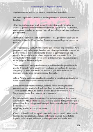 Transcrito por Los Ángeles de Charlie


-Qué nombre tan poético –le susurro, acercándose demasiado.

-Sí, lo sé –replicó ella, incomoda por las persuasivas maneras de aquel
hombre.

-Querida, ¿sabes que en hindi tu nombre significa «poder creativo de
Dios»? Y puesto que los nombres confieren un significado a las personas,
deduzco que tu debes ser alguien especial, joven Maya. Alguien totalmente
por descubrir…

-Este señor –intervino Trent, algo violento – es… podríamos decir que un
amigo de la familia. Es un medico famoso, un dermatólogo. Al parecer es
bueno.

-Te lo agradezco, Trent ¿Puedo celebrar con vosotros este encuentro? Aquí
preparan el mejor chupito de Londres. Ah, claro, qué estúpido, vosotros no
podéis beber, al menos oficialmente. Bueno, lo celebraremos en otra
ocasión. Desgraciadamente, ahora tengo que salir corriendo. Trent, ¿ha
quedado claro? No quiero volver sobre el tema: hay que mantenerse lejos
de los peligros. De esos peligros…

Trent no comenzó a relajarse hasta que aquel hombre desapareció tras la
puerta. Y para aliviar la tención provocada por las palabras del médico,
alargo bajo la mesa una botella de ron con la que poder reforzar sus
insípidas bebidas aptas para menores de dieciocho.

John y Phoebe recibieron aquel gesto con alegría y gratitud, pasándole los
vasos a aquel improvisado camello de alcohol.

En un rincón del cerebro de Maya, cobraba fuerza un desagradable
pensamiento que no dejaba de palpitar. Eran las palabras de su madre:
1.«Ten cuidado, Maya, no aceptes alcohol de los desconocidos.» 2. «
Maya, no me gusta. Ese chico no me convence.»

Por muy antipáticos que le resultasen los ansiosos consejos de su madre,
aquella noche Maya estaba cansada, exhausta a causa de la jornada y por la
presencia de Trent, así que decidió seguir las recomendaciones de Megan.
Se levanto, se
despidió y se dispuso a regresar a casa.

Cuando salía del local, no reparó en un individuo encorvado sobre una de
las mesillas más apartadas. Aunque se hubiese fijado en él, no habría
logrado verle los ojos, cubiertos por la capucha de un chándal azul


                                                                           174
 