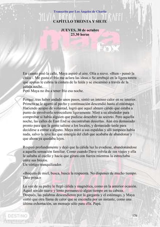 Transcrito por Los Ángeles de Charlie


                     CAPÍTULO TREINTA Y SIETE

                          JUEVES, 30 de octubre
                              23.30 horas




En cuanto pisó la calle, Maya aspiró el aire. Olía a nieve. «Bien - pensó la
chica -. Me gusta el frío me aclara las ideas.» Se arrebujó en la ligera torera
que apenas le cubría la cintura de la falda y se encaminó a través de la
gélida noche.
Pero Maya no iba a tener frío esa noche.

Porque, tras haber andado unos pasos, sintió un intenso calor en su interior.
Primero se le agarró al pecho y continuación descendió hasta el estómago.
Haciendo acopio de voluntad, logró que aquel abrazo cálido que estaba a
punto de envolverla retrocediera ligeramente. Miró a su alrededor para
comprobar si había alguien que pudiese descubrir su secreto. Pero aquella
noche, las calles de East End se encontraban desiertas. Aún era demasiado
pronto para que la gente saliese a los locales, y demasiado tarde para
decidirse a entrar a alguno. Maya miró a sus espaldas y allí tampoco había
nada, salvo la leve luz que emergía del club que acababa de abandonar y
que ahora ya quedaba lejos.

Respiró profundamente y dejó que la cálida luz la evadiese, abandonándose
a aquella sensación familiar. Como cuando Dave volvía de sus viajes y ella
le saltaba al cuello y hacía que girara con fuerza mientras la estrechaba
entre sus brazos.
Un vértigo tranquilizador.

«Boquita de miel, busca, busca la respuesta. No dispones de mucho tiempo.
Date prisa.»

La voz de su padre le llegó cálida y magnética, como en la anterior ocasión.
Aquel sonido suave y lento permaneció algún tiempo en su cabeza.
Después, las palabras descendieron por la garganta y el estómago, y Maya
sintió que otra llama de calor que se encendía por un instante, como una
última exhortación, un mensaje sólo para ella. Papá.


                                                                            176
 