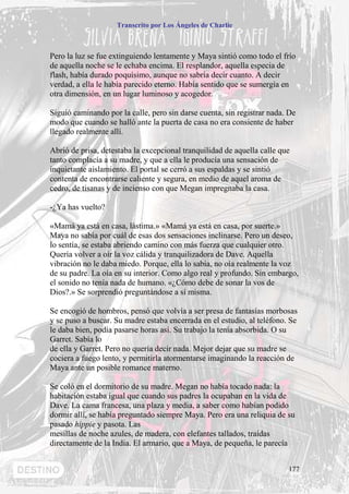 Transcrito por Los Ángeles de Charlie



Pero la luz se fue extinguiendo lentamente y Maya sintió como todo el frío
de aquella noche se le echaba encima. El resplandor, aquella especia de
flash, había durado poquísimo, aunque no sabría decir cuanto. A decir
verdad, a ella le había parecido eterno. Había sentido que se sumergía en
otra dimensión, en un lugar luminoso y acogedor.

Siguió caminando por la calle, pero sin darse cuenta, sin registrar nada. De
modo que cuando se halló ante la puerta de casa no era consiente de haber
llegado realmente allí.

Abrió de prisa, detestaba la excepcional tranquilidad de aquella calle que
tanto complacía a su madre, y que a ella le producía una sensación de
inquietante aislamiento. El portal se cerró a sus espaldas y se sintió
contenta de encontrarse caliente y segura, en medio de aquel aroma de
cedro, de tisanas y de incienso con que Megan impregnaba la casa.

-¿Ya has vuelto?

«Mamá ya está en casa, lástima.» «Mamá ya está en casa, por suerte.»
Maya no sabía por cuál de esas dos sensaciones inclinarse. Pero un deseo,
lo sentía, se estaba abriendo camino con más fuerza que cualquier otro.
Quería volver a oír la voz cálida y tranquilizadora de Dave. Aquella
vibración no le daba miedo. Porque, ella lo sabia, no oía realmente la voz
de su padre. La oía en su interior. Como algo real y profundo. Sin embargo,
el sonido no tenía nada de humano. «¿Cómo debe de sonar la vos de
Dios?.» Se sorprendió preguntándose a sí misma.

Se encogió de hombros, pensó que volvía a ser presa de fantasías morbosas
y se puso a buscar. Su madre estaba encerrada en el estudio, al teléfono. Se
le daba bien, podía pasarse horas así. Su trabajo la tenía absorbida. O su
Garret. Sabía lo
de ella y Garret. Pero no quería decir nada. Mejor dejar que su madre se
cociera a fuego lento, y permitirla atormentarse imaginando la reacción de
Maya ante un posible romance materno.

Se coló en el dormitorio de su madre. Megan no había tocado nada: la
habitación estaba igual que cuando sus padres la ocupaban en la vida de
Dave. La cama francesa, una plaza y media, a saber como habían podido
dormir allí, se había preguntado siempre Maya. Pero era una reliquia de su
pasado hippie y pasota. Las
mesillas de noche azules, de madera, con elefantes tallados, traídas
directamente de la India. El armario, que a Maya, de pequeña, le parecía


                                                                         177
 