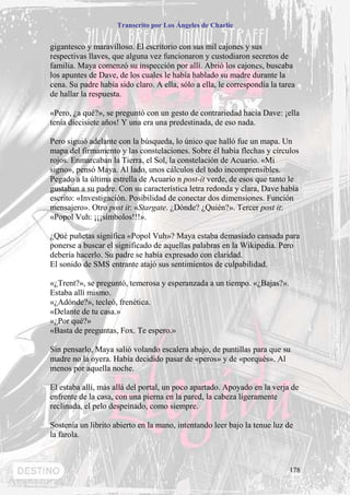 Transcrito por Los Ángeles de Charlie


gigantesco y maravilloso. El escritorio con sus mil cajones y sus
respectivas llaves, que alguna vez funcionaron y custodiaron secretos de
familia. Maya comenzó su inspección por allí. Abrió los cajones, buscaba
los apuntes de Dave, de los cuales le había hablado su madre durante la
cena. Su padre había sido claro. A ella, sólo a ella, le correspondía la tarea
de hallar la respuesta.

«Pero, ¿a qué?», se preguntó con un gesto de contrariedad hacia Dave: ¡ella
tenía diecisiete años! Y una era una predestinada, de eso nada.

Pero siguió adelante con la búsqueda, lo único que halló fue un mapa. Un
mapa del firmamento y las constelaciones. Sobre él había flechas y círculos
rojos. Enmarcaban la Tierra, el Sol, la constelación de Acuario. «Mi
signo», pensó Maya. Al lado, unos cálculos del todo incomprensibles.
Pegado a la última estrella de Acuario n post-it verde, de esos que tanto le
gustaban a su padre. Con su característica letra redonda y clara, Dave había
escrito: «Investigación. Posibilidad de conectar dos dimensiones. Función
mensajero». Otro post it: «Stargate. ¿Dónde? ¿Quién?». Tercer post it:
«Popol Vuh: ¡¡¡símbolos!!!».

¿Qué puñetas significa «Popol Vuh»? Maya estaba demasiado cansada para
ponerse a buscar el significado de aquellas palabras en la Wikipedia. Pero
debería hacerlo. Su padre se había expresado con claridad.
El sonido de SMS entrante atajó sus sentimientos de culpabilidad.

«¿Trent?», se preguntó, temerosa y esperanzada a un tiempo. «¿Bajas?».
Estaba allí mismo.
«¿Adónde?», tecleó, frenética.
«Delante de tu casa.»
«¿Por qué?»
«Basta de preguntas, Fox. Te espero.»

Sin pensarlo, Maya salió volando escalera abajo, de puntillas para que su
madre no la oyera. Había decidido pasar de «peros» y de «porqués». Al
menos por aquella noche.

El estaba allí, más allá del portal, un poco apartado. Apoyado en la verja de
enfrente de la casa, con una pierna en la pared, la cabeza ligeramente
reclinada, el pelo despeinado, como siempre.

Sostenía un librito abierto en la mano, intentando leer bajo la tenue luz de
la farola.



                                                                            178
 