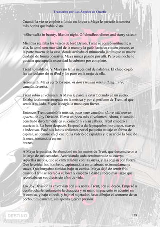 Transcrito por Los Ángeles de Charlie


Cuando la vio se empleó a fondo en lo que a Maya le pareció la sonrisa
más bonita que había visto.

-«She walks in beauty, like the night. Of cloudless climes and starry skies.»

Mientras recitaba los versos de lord Byron, Trent se acercó sutilmente a
ella, la tomó con suavidad de la mano y la guió hacia un rincón oscuro, en
la parte trasera de la casa, donde acababa el minúsculo jardín que su madre
cuidaba de forma obsesiva. Maya nunca pasaba por allí. Pero esa noche le
gustaba que aquella oscuridad la cubriese por completo.

Trent no hablaba. Y Maya no tenía necesidad de palabras. El chico cogió
las auriculares de su iPod y los puso en la oreja de ella.

Aerosmith. Maya cerró los ojos. «I don’t wanna miss a thing…» Su
canción favorita.

Trent subió el volumen. A Maya le parecía estar flotando en un sueño.
Estaba totalmente atrapada en la música y por el perfume de Trent, al que
sentía a su lado. Y que le cogía la mano con fuerza.

Entonces Trent cambió la música, puso «su» canción: «Love will tear us
apart», de Joy Division. Elevó un poco más el volumen. Ahora, el sonido
penetraba directamente en su corazón y en su cabeza. Trent empezó a
acariciarla. La besó despacio. Empezó a darle pequeños mordiscos, suaves
e indecisos. Pasó sus labios ardientes por el pequeño tatuaje en forma de
espiral, se demoró en el cuello, la volvió de espaldas y le acarició la base de
la nuca, tomándola en sus
brazos.

A Maya le gustaba. Se abandonó en las manos de Trent, que descendieron a
lo largo de sus costados. Acariciando cada centímetro de su cuerpo.
Aquellas manos, que se entrelazaban con las suyas, y las cogían con fuerza.
Que le ceñían los hombros, capturándola en un abrazo extremadamente
suave. Que hurgaban tímidas bajo su camisa. Maya dejó de sentir frío
cuando Trent se acercó a su boca y empezó a darle el beso más largo que
recordaba en sus diecisiete años de vida.

Los Joy Division la envolvían con sus notas. Trent, con su deseo. Empezó a
desabrocharle lentamente la chaqueta y su mano impaciente se adentró en
la camisa, y bajo el bodi, y bajo el sujetador, hasta dibujar el contorno de su
pecho, tímidamente, sin apenas ejercer presión.



                                                                           179
 