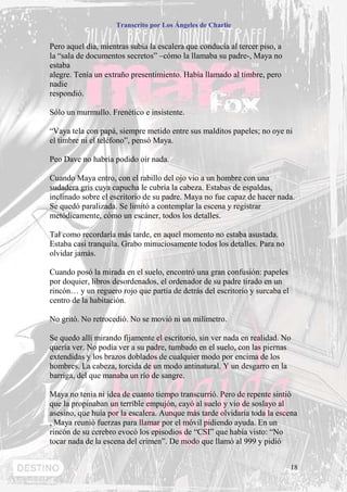 Transcrito por Los Ángeles de Charlie


Pero aquel día, mientras subía la escalera que conducía al tercer piso, a
la “sala de documentos secretos” –cómo la llamaba su padre-, Maya no
estaba
alegre. Tenía un extraño presentimiento. Había llamado al timbre, pero
nadie
respondió.

Sólo un murmullo. Frenético e insistente.

“Vaya tela con papá, siempre metido entre sus malditos papeles; no oye ni
el timbre ni el teléfono”, pensó Maya.

Peo Dave no habría podido oír nada.

Cuando Maya entro, con el rabillo del ojo vio a un hombre con una
sudadera gris cuya capucha le cubría la cabeza. Estabas de espaldas,
inclinado sobre el escritorio de su padre. Maya no fue capaz de hacer nada.
Se quedó paralizada. Se limitó a contemplar la escena y registrar
metódicamente, cómo un escáner, todos los detalles.

Tal como recordaría más tarde, en aquel momento no estaba asustada.
Estaba casi tranquila. Grabo minuciosamente todos los detalles. Para no
olvidar jamás.

Cuando posó la mirada en el suelo, encontró una gran confusión: papeles
por doquier, libros desordenados, el ordenador de su padre tirado en un
rincón… y un reguero rojo que partía de detrás del escritorio y surcaba el
centro de la habitación.

No gritó. No retrocedió. No se movió ni un milímetro.

Se quedo allí mirando fijamente el escritorio, sin ver nada en realidad. No
quería ver. No podía ver a su padre, tumbado en el suelo, con las piernas
extendidas y los brazos doblados de cualquier modo por encima de los
hombres. La cabeza, torcida de un modo antinatural. Y un desgarro en la
barriga, del que manaba un río de sangre.

Maya no tenia ni idea de cuanto tiempo transcurrió. Pero de repente sintió
que la propinaban un terrible empujón, cayó al suelo y vio de soslayo al
asesino, que huía por la escalera. Aunque más tarde olvidaría toda la escena
, Maya reunió fuerzas para llamar por el móvil pidiendo ayuda. En un
rincón de su cerebro evocó los episodios de “CSI” que había visto: “No
tocar nada de la escena del crimen”. De modo que llamó al 999 y pidió


                                                                             18
 