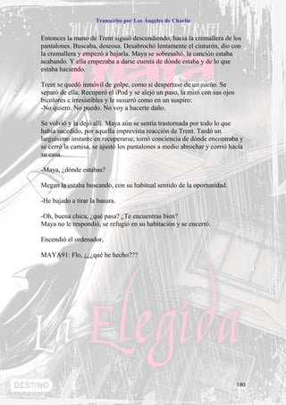 Transcrito por Los Ángeles de Charlie


Entonces la mano de Trent siguió descendiendo, hacía la cremallera de los
pantalones. Buscaba, deseosa. Desabrochó lentamente el cinturón, dio con
la cremallera y empezó a bajarla. Maya se sobresaltó, la canción estaba
acabando. Y ella empezaba a darse cuenta de dónde estaba y de lo que
estaba haciendo.

Trent se quedó inmóvil de golpe, como si despertase de un sueño. Se
separó de ella. Recuperó el iPod y se alejó un paso, la miró con sus ojos
bicolores e irresistibles y le susurró como en un suspiro:
-No quiero. No puedo. No voy a hacerte daño.

Se volvió y la dejó allí. Maya aún se sentía trastornada por todo lo que
había sucedido, por aquella imprevista reacción de Trent. Tardó un
larguísimo instante en recuperarse, tomó conciencia de dónde encontraba y
se cerró la camisa, se ajustó los pantalones a medio abrochar y corrió hacía
su casa.

-Maya, ¿dónde estabas?

Megan la estaba buscando, con su habitual sentido de la oportunidad.

-He bajado a tirar la basura.

-Oh, buena chica, ¿qué pasa? ¿Te encuentras bien?
Maya no le respondió, se refugió en su habitación y se encerró.

Encendió el ordenador.

MAYA91: Flo, ¿¿¿qué he hecho???




                                                                            180
 