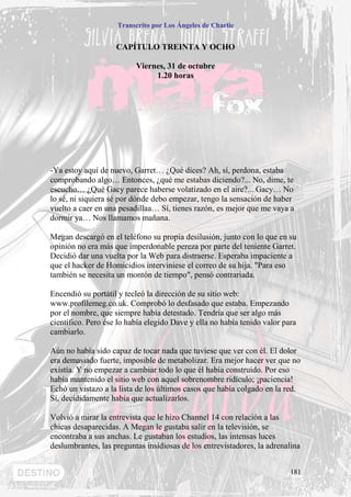 Transcrito por Los Ángeles de Charlie


                    CAPÍTULO TREINTA Y OCHO

                          Viernes, 31 de octubre
                               1.20 horas




-Ya estoy aquí de nuevo, Garret… ¿Qué dices? Ah, sí, perdona, estaba
comprobando algo… Entonces, ¿qué me estabas diciendo?... No, dime, te
escucho… ¿Qué Gacy parece haberse volatizado en el aire?... Gacy… No
lo sé, ni siquiera sé por dónde debo empezar, tengo la sensación de haber
vuelto a caer en una pesadillaa… Sí, tienes razón, es mejor que me vaya a
dormir ya… Nos llamamos mañana.

Megan descargó en el teléfono su propia desilusión, junto con lo que en su
opinión no era más que imperdonable pereza por parte del teniente Garret.
Decidió dar una vuelta por la Web para distraerse. Esperaba impaciente a
que el hacker de Homicidios interviniese el correo de su hija. "Para eso
también se necesita un montón de tiempo", pensó contrariada.

Encendió su portátil y tecleó la dirección de su sitio web:
www.profilemeg.co.uk. Comprobó lo desfasado que estaba. Empezando
por el nombre, que siempre había detestado. Tendría que ser algo más
científico. Pero ése lo había elegido Dave y ella no había tenido valor para
cambiarlo.

Aún no había sido capaz de tocar nada que tuviese que ver con él. El dolor
era demasiado fuerte, imposible de metabolizar. Era mejor hacer ver que no
existía. Y no empezar a cambiar todo lo que él había construido. Por eso
había mantenido el sitio web con aquel sobrenombre ridículo; ¡paciencia!
Echó un vistazo a la lista de los últimos casos que había colgado en la red.
Sí, decididamente había que actualizarlos.

Volvió a mirar la entrevista que le hizo Channel 14 con relación a las
chicas desaparecidas. A Megan le gustaba salir en la televisión, se
encontraba a sus anchas. Le gustaban los estudios, las intensas luces
deslumbrantes, las preguntas insidiosas de los entrevistadores, la adrenalina


                                                                          181
 