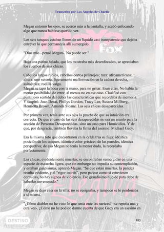 Transcrito por Los Ángeles de Charlie



Megan entornó los ojos, se acercó más a la pantalla, y acabó enfocando
algo que nunca hubiese querido ver.

Los seis tanques estaban llenos de un líquido casi transparente que dejaba
entrever lo que permanecía allí sumergido.

"Dios mío –pensó Megan-. No puede ser."

Bajo una pátina helada, que los mostraba más desenfocados, se apreciaban
los cuerpos de seis chicas.

Cabellos largos rubios, cabellos cortos pelirrojos; raza: afroamericana;
altura: uno setenta; ligeramente malformación en la cadera derecha,
asimétrica; rodilla valga.
Megan se tapó la boca con la mano, para no gritar. Eran ellas. No había la
menor posibilidad de error, al menos no en ese caso. Clasificó con
puntilloso sentido del deber las características que recordaba de memoria.
Y suspiró. Joan Desai, Phillys Gordon, Tracy Lee, Susana Millberg,
Henrietta Brown, Amanda Sloane. Las seis chicas desaparecidas.

Por primera vez, tenía ante sus ojos la prueba de que su intuición era
correcta. De que el caso de las seis desaparecidas no era un asunto para la
sección de Personas Desaparecidas, sino un caso para Homicidios. Y de
que, por desgracia, también llevaba la firma del asesino: Michael Gacy.

Era la misma foto que encontraron en la celda tras su fuga: idéntica
posición de los tanques, idéntico color grisáceo de las paredes, idéntica
perspectiva; de eso Megan no tenía la menor duda, la recordaba
perfectamente.

Las chicas, evidentemente muertas, se encontraban sumergidas en una
especie de escarcha ligera, que sin embargo no impedía su contemplación,
y estaban guapísimas, apreció Megan. "Sé que están muertas, la palidez
resulta evidente, y el “rigor mortis”, pero parece como si estuviesen
dormidas, no hay signos de violencia. Ese grandísimo hijo de puta debe de
haberlas envenenado."

Megan se dejó caer en la silla; no se resignaba, y tampoco se lo perdonaba
a sí misma.

"¿Cómo diablos no he visto lo que tenía ente las narices? –se repetía una y
otra vez-. ¿Cómo no he podido darme cuenta de que Gacy era un asesino en


                                                                            183
 