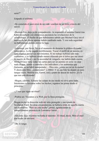 Transcrito por Los Ángeles de Charlie


serie?"

Empuñó el teléfono.

-He cometido el peor error de mi vida –confesó de un tirón a través del
móvil.

-Doctora Fox, deja ya de compadecerte –le respondió el teniente Garret tras
haber escuchado con silenciosas paciencia las revelaciones de la
criminóloga-. El hecho de que hubiésemos sabido que Michael Gacy era el
asesino de las chicas apenas habría cambiado nada. Y con toda seguridad
no hubiéramos podido prever la fuga.

-Lawrance, por favor. No es el momento de dorarme la píldora diciendo
estupideces. La he cagado terriblemente. Trazar el perfil de un asesino en
serie implica prever sus movimientos. Si mi trabajo hubiese sido más
cuidadoso, y yo hubiera estado menos ofuscada por el dolor que me causó
la muerte de Dave y por la necesidad de vengarlo, me habría dado cuenta.
Michael Gacy tiene todas las cartas para ser un asesino en serie: no deja
nada al azar, tiende a controlar a los individuos y los ambientes que
frecuenta, es un hábil manipulador… Dios mío, ¿cómo no caí en la cuenta?
Y ahora está libre, ¿comprendes? ¡LIBRE! Y en esa foto ha dejado un puto
tanque vacío. Maldita sea, Garret, está a punto de atacar de nuevo: ¡Es lo
que nos está diciendo!

-Megan, cálmate. Echarse las culpas de ese modo no sirve para nada.
Intentemos reflexionar sobre los hechos, sigamos las pistas desde el
principio.

-¿Crees que sigue un ritual?

-Podría ser. Vayamos a la Web, por la línea protegida.

Megan tecleó la dirección web del sitio protegido y encriptado de
Scotlando Yard. En otras circunstancias, se hubiera reído de aquella manía
del secretismo. "Pero no esta noche", pensó, agradeciendo la
tranquilizadora presencia de Lawrance Garret.

-Ahí esta- dijo, mientras tecleaba al teniente-. El ritual, decía. Mira el mail
que acabo de enviarte.

-Ok, lo tengo.



                                                                             184
 