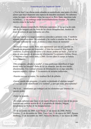 Transcrito por Los Ángeles de Charlie


-¿Ves la foto? Las chicas están situadas en semicírculo, una junto a la otra;
parece que haya dispuesto una especia de macabro escenario. No sabemos
cómo las mata, no sabemos cómo las conserva. Pero fíjate, mantiene toda
su belleza… y sin embargo están irremediablemente muertas. ¡No sabría
decirte cómo lo ha hecho!

-Megan, déjame comprobarlo. Debemos superpone el fotograma de cada
uno de los tanques con las fotos de las chicas desaparecidas. Hemos de
tener la certeza de que realmente son ellas.

-Lo son, Garret, los rasgos somáticos coinciden a primera vista. Y también
algunas imperfecciones. He estudiado y he vuelto a estudiar las fotos de las
víctimas infinidad de veces. ¡Conozco a estas chicas de memoria!

-Puede que tengas razón. Pero, aun suponiendo que sea así, quedan un
montón de preguntas por responder. ¿Cómo las conserva? Ese líquido
cristalino, la pátina que envuelve a las chicas: podría ser hielo. ¿Tal vez se
trate de una especie de proceso de hibernación? La primera víctima, Desai,
se remonta a hace varios años, a 2005. En tres años el cuerpo se habría
descompuesto.

-Otra pregunta: ¿dónde se oculta? ¿Cómo podremos identificar el lugar
donde tiene los tanques? Debe de ser un almacén, uno de esos medio
abandonados. Un eventual proceso de hibernación no es algo sencillo,
requiere espacio y tiempo. Y la ausencia de miradas indiscretas.

-Nuestro asesino es astuto. No resaltará fácil de pillarlo.

-Garret, queda otra pregunta. ¿A quién va destinado el séptimo tanque?
¿Crees que ya ha identificado a la victima? ¿y por qué siete, precisamente?

-No lo sé… tendríamos que trabajar con los elementos que tenemos en
nuestro poder.

-Estoy de acuerdo.

-Así pues, sabemos que Gacy es un sujeto obsesivo, ésa es una de las pocas
certezas que existen acerca de él. A propósito de rituales, Megan,
recuérdame las fechas de las desapariciones.

-21 de diciembre de 2005: Joan Desai; 21 de marzo de 2006: Phillys
Gordon; 21 de diciembre de 2006: Tracy Lee; 21 de marzo de 2007: Susana
Millberg; 21 de diciembre de 2007; Hernietta Brown; 21 de marzo de 2008:


                                                                           185
 