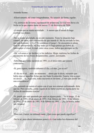 Transcrito por Los Ángeles de Charlie


Amanda Sloane.

-Efectivamente, tal como imaginábamos. Ha actuado de forma regular.

-Ya, solsticio de invierno, equinoccio de primavera. Lo cual nos lleva a la
fecha en la que espera matar de nuevo: 21 de diciembre de 2008.

-A menos que se sienta acorralado… A menos que el miedo le haga
cambiar sus planes.

-No se siente acorralado, no en este momento. Tiene la situación bajo
control, sin duda, está convencido de que manda él. Me ha enviado la foto,
me está diciendo: <¿Ves? Yo conduzco el juego>. Se encuentra en plena
dase de omnipotencia. No hay nada que le haga pensar que habrá de
interrumpir el ritual, lo cual, entre otras cosas, indica que persigue un fin.

-Ok, volvamos a los hechos y a los indicios. Mega, repíteme las fechas de
nacimiento de las chicas desaparecidas, ¡ejem!, asesinadas.

-Sabemos que todas nacieron en 1991; es el único dato que parece
conectarlas.

-Sí, pero espera, también sabemos el día y el mes, ¿no es así?

-El día no lo sé… pero, un momento… ahora que lo dices, recuerdo que
había algo en aquellas fichas que me llamó la atención. Espera, voy a coger
mi dosier… Sí. Aquí está, todas nacieron en invierno. ¿Crees que puede ser
una coincidencia?

-No, teniendo en cuenta al sujeto con el que nos estamos enfrentando, diría
que no. Pero escucha, ¿estás segura de no haber escrito en alguna parte las
fechas de nacimiento exactas?

-Sí, puede que esté apuntado por aquí en alguna parte… Ya lo tengo. 15 de
febrero de 1991; 25 de enero de 1991; 8 de febrero de 1991; 10 de febrero
de 1991; 23 de enero de 1991; 9 de febrero de 1991… ¡Ay, la hostia, todas
son Acuario!

-Ya.

-Dios mío, Garret, no entiendo nada. ¿Qué crees que puede significar?

-No lo sé, pero ahora intentemos poner a la vista todos los elementos del


                                                                            186
 