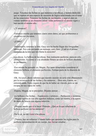 Transcrito por Los Ángeles de Charlie


juego. Tenemos las fechas en que mataron a las chicas, y hemos deducido
que se repiten en una especie de sucesión de lógica relacionada con el tema
de las estaciones. Tenemos las fechas de nacimiento, y aquí el dato en
común también es un elemento astral: todas pertenecen al mismo signo y
han nacido el mismo año.

-¿Y entonces?

-Entonces resulta que tenemos claros estos datos, así que probaremos a
cruzarlos con los otros.

-¿Cómo?

-Pensémoslo, tenemos la foto. Gacy nos ha hecho llegar dos fotografías
idénticas. Nos está enviando un mensaje, está claro. ¿Cuál es el primer
elemento de la foto que nos llama la atención?

Las chicas. La belleza de las chicas. Son realmente perfectas, parecen sólo
adormecidas. Es como si a su alrededor flotara un aura de belleza absoluta,
de perfección.

-Eso mismo he pensado yo, Megan. Por tanto deberíamos considerar el
elemento belleza, el elemento perfección. Forman parte de la obsesión de
Gacy.

-Ok. Así pues, ahora sabemos que nuestro asesino en serie está obsesionado
por la recurrencia de las fechas y los números… Dios mío, Garret, no
entiendo anda. Estoy segura de que ha de haber un vínculo, pero se me
escapa, no soy capaz de verlo.

-Espera, Megan, no te precipites. Déjame pensar…

-La belleza y las fechas… Equinoccio y solsticio… Perfección y números.
–Megan repetía en voz alta aquellos indicios, como un mantra, a la espera
de darse de bruces con alguna intuición.

-¡Megan, puede que sí lo haya! Piénsalo. ¿Qué es lo que relaciona la
belleza perfecta con los números?

-No lo sé, no me viene a la cabeza.

-¡Vamos, haz un esfuerzo! Cuando había que aprender las reglas para la
perfecta representación de un cuerpo, nos hacían estudiar…


                                                                          187
 