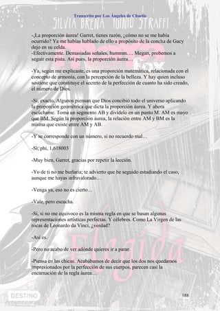 Transcrito por Los Ángeles de Charlie



-¡La proporción áurea! Garret, tienes razón, ¿cómo no se me había
ocurrido? Ya me habías hablado de ello a propósito de la concha de Gacy
dejo en su celda.
-Efectivamente. Demasiadas señales, hummm…. Megan, probemos a
seguir esta pista. Así pues, la proporción áurea…

-Ya, según me explicaste, es una proporción matemática, relacionada con el
concepto de armonía, con la percepción de la belleza. Y hay quien incluso
sostiene que constituye el secreto de la perfección de cuanto ha sido creado,
el número de Dios.

-Sí, exacto. Algunos piensan que Dios concibió todo el universo aplicando
la proporción geométrica que dicta la proporción áurea. Y ahora
escúchame. Toma un segmento AB y divídelo en un punto M. AM es mayo
que BM. Según la proporción áurea, la relación entre AM y BM es la
misma que existe entre AM y AB.

-Y se corresponde con un número, si no recuerdo mal…

-Sí, phi, 1,618003

-Muy bien, Garret, gracias por repetir la lección.

-Yo de ti no me burlaría; te advierto que he seguido estudiando el caso,
aunque me hayas infravalorado…

-Venga ya, eso no es cierto…

-Vale, pero escucha.

-Sí, si no me equivoco es la misma regla en que se basan algunas
representaciones artísticas perfectas. Y célebres. Como La Virgen de las
rocas de Leonardo da Vinci, ¿verdad?

-Así es.

-Pero no acabo de ver adónde quieres ir a parar.

-Piensa en las chicas. Acabábamos de decir que los dos nos quedamos
impresionados por la perfección de sus cuerpos, parecen casi la
encarnación de la regla áurea…



                                                                           188
 