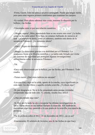 Transcrito por Los Ángeles de Charlie


-Frena, Garret. Esto me parece un poco arriesgado. Puede que tengas razón,
pero para estar seguros primero tendríamos que examinar los cuerpos.

-Es verdad. Pero ahora sabemos más cosas, tenemos la obsesión por la
belleza y las fechas.

-Vinculadas entre sí por una relación numérica.

-¡Megan, espera! ¡Mira, pensándolo bien se me ocurre otra cosa! ¡La leche,
como no he caído antes! Si te fijas, no estamos hablando de números al
azar. La proporción áurea, como ya sabemos, también está detrás de la
secuencia Fibonacci. ¿Lo entiendes ahora?

-¡Gacy! ¡Sigue enviándonos mensajes!

-¡Bingo! Lo detuvimos gracias a su debilidad por el Fibonacci. Lo
atrapamos frente a la librería científica, y ya había sido fichado por violar
los sistemas de seguridad que protegían algunas investigaciones
universitarias sobre la secuencia Fibonacci.

-Ya.

-Gacy está obsesionado por la belleza, por las fechas, por Fibonacci. Todo
cuadra.

-Tienes razón. ¿Qué otros indicios no encajan?

-Los que Gacy dejo en la celda, aparte de la concha, cuyo significado ya
está claro: los dos libros y aquella extraña octavilla. ¿Te dicen algo?

-Sí, por desgracia sí. No te lo he comentado antes porque intentaba
comprender algo de todo esto. Y, créeme, resulta muy difícil.

-¿Has encontrado algo más?

-Sí. Hoy por la tarde he ido a recuperar las últimas investigaciones de
Dave. Hasta ahora no me habían llamado la atención. Allí también he
encontrado algo muy parecido a lo que ponía en la octavilla, esa especia de
profecía.

-Ya, la profecía sobre el 2012, 21 de diciembre de 2012, ¿no es así?

-Exactamente. El solsticio de invierno, una de las fechas en que Gacy


                                                                            189
 
