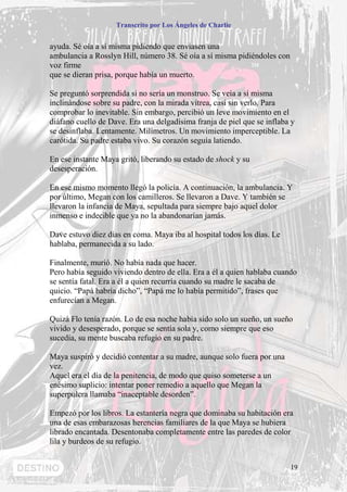 Transcrito por Los Ángeles de Charlie


ayuda. Sé oía a sí misma pidiendo que enviasen una
ambulancia a Rosslyn Hill, número 38. Sé oía a sí misma pidiéndoles con
voz firme
que se dieran prisa, porque había un muerto.

Se preguntó sorprendida si no sería un monstruo. Se veía a sí misma
inclinándose sobre su padre, con la mirada vítrea, casi sin verlo. Para
comprobar lo inevitable. Sin embargo, percibió un leve movimiento en el
diáfano cuello de Dave. Era una delgadísima franja de piel que se inflaba y
se desinflaba. Lentamente. Milímetros. Un movimiento imperceptible. La
carótida. Su padre estaba vivo. Su corazón seguía latiendo.

En ese instante Maya gritó, liberando su estado de shock y su
desesperación.

En ese mismo momento llegó la policía. A continuación, la ambulancia. Y
por último, Megan con los camilleros. Se llevaron a Dave. Y también se
llevaron la infancia de Maya, sepultada para siempre bajo aquel dolor
inmenso e indecible que ya no la abandonarían jamás.

Dave estuvo diez días en coma. Maya iba al hospital todos los días. Le
hablaba, permanecida a su lado.

Finalmente, murió. No había nada que hacer.
Pero había seguido viviendo dentro de ella. Era a él a quien hablaba cuando
se sentía fatal. Era a él a quien recurría cuando su madre le sacaba de
quicio. “Papá habría dicho”, “Papá me lo había permitido”, frases que
enfurecían a Megan.

Quizá Flo tenía razón. Lo de esa noche había sido solo un sueño, un sueño
vivido y desesperado, porque se sentía sola y, como siempre que eso
sucedía, su mente buscaba refugio en su padre.

Maya suspiró y decidió contentar a su madre, aunque solo fuera por una
vez.
Aquel era el día de la penitencia, de modo que quiso someterse a un
enésimo suplicio: intentar poner remedio a aquello que Megan la
superpulcra llamaba “inaceptable desorden”.

Empezó por los libros. La estantería negra que dominaba su habitación era
una de esas embarazosas herencias familiares de la que Maya se hubiera
librado encantada. Desentonaba completamente entre las paredes de color
lila y burdeos de su refugio.


                                                                          19
 