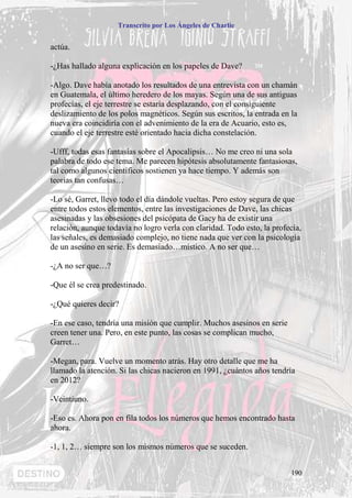 Transcrito por Los Ángeles de Charlie


actúa.

-¿Has hallado alguna explicación en los papeles de Dave?

-Algo. Dave había anotado los resultados de una entrevista con un chamán
en Guatemala, el último heredero de los mayas. Según una de sus antiguas
profecías, el eje terrestre se estaría desplazando, con el consiguiente
deslizamiento de los polos magnéticos. Según sus escritos, la entrada en la
nueva era coincidiría con el advenimiento de la era de Acuario, esto es,
cuando el eje terrestre esté orientado hacia dicha constelación.

-Ufff, todas esas fantasías sobre el Apocalipsis… No me creo ni una sola
palabra de todo ese tema. Me parecen hipótesis absolutamente fantasiosas,
tal como algunos científicos sostienen ya hace tiempo. Y además son
teorías tan confusas…

-Lo sé, Garret, llevo todo el día dándole vueltas. Pero estoy segura de que
entre todos estos elementos, entre las investigaciones de Dave, las chicas
asesinadas y las obsesiones del psicópata de Gacy ha de existir una
relación, aunque todavía no logro verla con claridad. Todo esto, la profecía,
las señales, es demasiado complejo, no tiene nada que ver con la psicología
de un asesino en serie. Es demasiado…místico. A no ser que…

-¿A no ser que…?

-Que él se crea predestinado.

-¿Qué quieres decir?

-En ese caso, tendría una misión que cumplir. Muchos asesinos en serie
creen tener una. Pero, en este punto, las cosas se complican mucho,
Garret…

-Megan, para. Vuelve un momento atrás. Hay otro detalle que me ha
llamado la atención. Si las chicas nacieron en 1991, ¿cuántos años tendría
en 2012?

-Veintiuno.

-Eso es. Ahora pon en fila todos los números que hemos encontrado hasta
ahora.

-1, 1, 2… siempre son los mismos números que se suceden.


                                                                         190
 