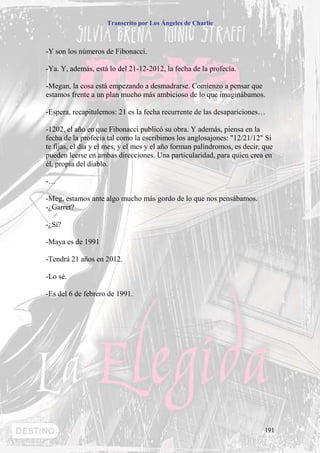 Transcrito por Los Ángeles de Charlie



-Y son los números de Fibonacci.

-Ya. Y, además, está lo del 21-12-2012, la fecha de la profecía.

-Megan, la cosa está empezando a desmadrarse. Comienzo a pensar que
estamos frente a un plan mucho más ambicioso de lo que imaginábamos.

-Espera, recapitulemos: 21 es la fecha recurrente de las desapariciones…

-1202, el año en que Fibonacci publicó su obra. Y además, piensa en la
fecha de la profecía tal como la escribimos los anglosajones: "12/21/12" Si
te fijas, el día y el mes, y el mes y el año forman palíndromos, es decir, que
pueden leerse en ambas direcciones. Una particularidad, para quien crea en
él, propia del diablo.

-…

-Meg, estamos ante algo mucho más gordo de lo que nos pensábamos.
-¿Garret?

-¿Sí?

-Maya es de 1991

-Tendrá 21 años en 2012.

-Lo sé.

-Es del 6 de febrero de 1991.




                                                                           191
 