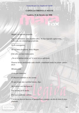 Transcrito por Los Ángeles de Charlie


                     CAPÍTULO TREINTA Y NUEVE

                       Londres, 31 de Octubre de 2008




Megan, mí querida pequeña.

Sigo escribiéndote como hombre libre. No has logrado capturarme,
pobrecita, mi criminóloga preferida.

No lo conseguirás.

Me encanta desafiarte, dulce Megan.

Esa cabecita tuya nunca para.

¿No te lo habían dicho ya? A veces no es suficiente.

Pasarse horas analizando cada detalle, estudiando todas las pistas, quiero
decir.

Mírame a mí.

Actúo por intuición.

El Maestro también se dio cuenta.

De que tengo una cualidad innata, digo.

Me refiero a mi inteligencia.

Por encima de la media.

Por eso resulto tan valioso.

Y si ése no deja de hacerse el quisquilloso conmigo, un día de éstos lo dejo
plantado.


                                                                         192
 