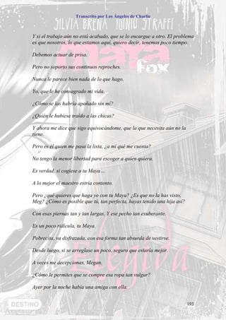 Transcrito por Los Ángeles de Charlie



Y si el trabajo aún no está acabado, que se lo encargue a otro. El problema
es que nosotros, lo que estamos aquí, quiero decir, tenemos poco tiempo.

Debemos actuar de prisa.

Pero no soporto sus continuos reproches.

Nunca le parece bien nada de lo que hago.

Yo, que le he consagrado mi vida.

¿Cómo se las habría apañado sin mí?

¿Quién le hubiese traído a las chicas?

Y ahora me dice que sigo equivocándome, que la que necesita aún no la
tiene.

Pero es él quien me pasa la lista, ¿a mí qué me cuenta?

No tengo la menor libertad para escoger a quien quiera.

Es verdad, si cogiese a tu Maya…

A lo mejor el maestro estría contento.

Pero ¿qué quieres que haga yo con tu Maya? ¿Es que no la has visto,
Meg? ¿Cómo es posible que tú, tan perfecta, hayas tenido una hija así?

Con esas piernas tan y tan largas. Y ese pecho tan exuberante.

Es un poco ridícula, tu Maya.

Pobrecita, va disfrazada, con esa forma tan absurda de vestirse.

Desde luego, si se arreglase un poco, seguro que estaría mejor.

A veces me decepcionas, Megan.

¿Cómo le permites que se compre esa ropa tan vulgar?

Ayer por la noche había una amiga con ella.


                                                                         193
 