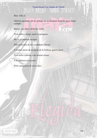 Transcrito por Los Ángeles de Charlie



Bien. Ella sí.

Debería aprender de los demás, ser lo bastante humilde para tomar
ejemplo.

Bueno, esa chica, deberías verla.

Pero rubio y largo, nariz respingona.

Ah, si yo pudiese escoger.

Ella sería una de las candidatas ideales.

A formar parte de mi puzle de la belleza, quiero decir.

Pero debo ceñirme a las instrucciones.

Y ni siquiera así acierto.

Pero cualquiera de estos días…




                                                                    194
 
