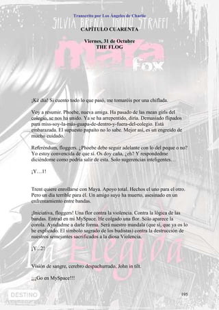 Transcrito por Los Ángeles de Charlie


                        CAPÍTULO CUARENTA

                         Viernes, 31 de Octubre
                              THE FLOG




¡Ké día! Si cuento todo lo que pasó, me tomaréis por una chiflada.

Voy a resumir. Phoebe, nueva amiga. Ha pasado de las mean girls del
colegio, se nos ha unido. Ya se ha arrepentido, diría. Demasiado flipados
para miss-soy-la-más-guapa-de-dentro-y-fuera-del-colegio. Está
embarazada. El supuesto papaíto no lo sabe. Mejor así, es un engreído de
mucho cuidado.

Referéndum, floggers. ¿Phoebe debe seguir adelante con lo del peque o no?
Yo estoy convencida de que sí. Os doy caña, ¿eh? Y respondedme
diciéndome como podría salir de esta. Solo sugerencias inteligentes…

¡Y…1!


Trent quiere enrollarse con Maya. Apoyo total. Hechos el uno para el otro.
Pero un día terrible para él. Un amigo suyo ha muerto, asesinado en un
enfrentamiento entre bandas.

¡Iniciativa, floggers! Una flor contra la violencia. Contra la lógica de las
bandas. Entrad en mi MySpace. He colgado una flor. Sólo aparece la
corola. Ayudadme a darle forma. Será nuestro mandala (que sí, que ya os lo
he explicado. El símbolo sagrado de los budistas) contra la destrucción de
nuestros semejantes sacrificados a la diosa Violencia.

¡Y...2!


Visión de sangre, cerebro despachurrado, John in tilt.

¡¡¡Go en MySpace!!!


                                                                        195
 