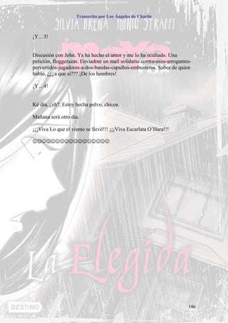 Transcrito por Los Ángeles de Charlie



¡Y…3!


Discusión con John. Ya ha hecho el amor y me lo ha ocultado. Una
petición, floggerazas. Enviadme un mail solidario contra-esos-arrogantes-
pervertidos-jugadores-a-dos-bandas-capullos-embusteros. Sabes de quien
hablo, ¿¿¿a que si??? ¡De los hombres!

¡Y…4!


Ké día, ¿eh?, Estoy hecha polvo, chicos.

Mañana será otro día.

¡¡¡Viva Lo que el viento se llevó!!! ¡¡¡Viva Escarlata O’Hara!!!

☺☺☺☺☺☺☺☺☺☺☺☺☺☺☺☺☺




                                                                       196
 