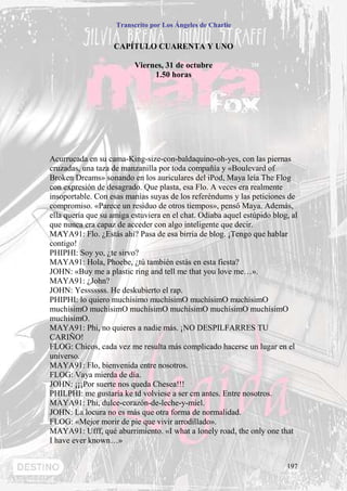 Transcrito por Los Ángeles de Charlie


                   CAPÍTULO CUARENTA Y UNO

                          Viernes, 31 de octubre
                               1.50 horas




Acurrucada en su cama-King-size-con-baldaquino-oh-yes, con las piernas
cruzadas, una taza de manzanilla por toda compañía y «Boulevard of
Broken Dreams» sonando en los auriculares del iPod, Maya leía The Flog
con expresión de desagrado. Que plasta, esa Flo. A veces era realmente
insoportable. Con esas manías suyas de los referéndums y las peticiones de
compromiso. «Parece un residuo de otros tiempos», pensó Maya. Además,
ella quería que su amiga estuviera en el chat. Odiaba aquel estúpido blog, al
que nunca era capaz de acceder con algo inteligente que decir.
MAYA91: Flo. ¿Estás ahí? Pasa de esa birria de blog. ¡Tengo que hablar
contigo!
PHIPHI: Soy yo, ¿te sirvo?
MAYA91: Hola, Phoebe, ¿tú también estás en esta fiesta?
JOHN: «Buy me a plastic ring and tell me that you love me…».
MAYA91: ¿John?
JOHN: Yesssssss. He deskubierto el rap.
PHIPHI: lo quiero muchísimo muchísimO muchísimO muchísimO
muchísimO muchísimO muchísimO muchísimO muchísimO muchísimO
muchísimO.
MAYA91: Phi, no quieres a nadie más. ¡NO DESPILFARRES TU
CARIÑO!
FLOG: Chicos, cada vez me resulta más complicado hacerse un lugar en el
universo.
MAYA91: Flo, bienvenida entre nosotros.
FLOG: Vaya mierda de día.
JOHN: ¡¡¡Por suerte nos queda Chesea!!!
PHILPHI: me gustaría ke td volviese a ser cm antes. Entre nosotros.
MAYA91: Phi, dulce-corazón-de-leche-y-miel.
JOHN: La locura no es más que otra forma de normalidad.
FLOG: «Mejor morir de pie que vivir arrodillado».
MAYA91: Ufff, qué aburrimiento. «I what a lonely road, the only one that
I have ever known…»


                                                                         197
 