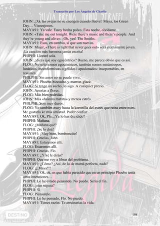 Transcrito por Los Ángeles de Charlie


JOHN: ¿Xk las ovejas no se encogen cuando llueve? Maya, los Green
Day… Vieeeejooos.
MAYA91: Ya vale. Estoy hecha polvo. Esta noche, olvídame.
JOHN: «Take me out tonight. Were there’s music and there’s people. And
they’re young and alive». ¡Oh, yes! The Smiths.
MAYA91: Esos, en cambio, sí que son nuevos.
JOHN: Mujer, «There is light that never goes out» será eternamente joven.
¡La canción más hermosa jamás escrita!
PHIPHI: Lloraré sola.
JOHN: ¿dices que soy egocéntrico? Bueno, me parece obvio que es así.
FLOG: No solo somos egocéntricos, también somos misántropos,
lunáticos, inconformistas o gélidos i apasionados: insoportables, en
resumen.
PHILPHI: Sin amor no se puede vivir.
MAYA91: Phoebe-bizcocho-y-marron-glacé.
FLOG: Si tengo un sueño, lo sigo. A cualquier precio.
JOHN: Apestas a flores.
FLOG: Más bien podridas.
JOHN: Más «hakuna matata» y menos estrés.
PHILPHI: Sois muy duros.
FLOG: Yo también estoy hasta la koronilla del estrés que reina entre nstrs.
Me gustaría ke más amistad. Poder confiar.
MAYA91: Ok, Phi. ¿Ya lo has decidido?
PHIPHI: Mañana.
FLOG: ¿Mañana qué?
PHIPHI: ¡Se lo diré!
MAYA91: ¡Muy bien, bomboncito!
PHIPHI: Gracias, John.
MAYA91: Estaremos allí.
FLOG: Estaremos allí.
PHIPHI: Gracias, Flo.
MAYA91: ¿Y ké le dirás?
PHIPHI: Que me voy a librar del problema.
MAYA91: ¿Cómo? ¿Así, de lo de mamá perfecta, nada?
FLOG: ¡¡¡Maya!!!
MAYA91: Ok, ok, es que había parecido que en un principio Phoebe tenía
otras intenciones…
PHIPHI: Lo he estado pensando. No puedo. Sería el fin.
FLOG: ¿stas segura?
PHIPHI: Sí
FLOG: Piénsatelo.
PHIPHI: Lo he pensado, Flo. No puedo.
MAYA91: Tienes razón. Te arruinarías la vida.


                                                                        198
 