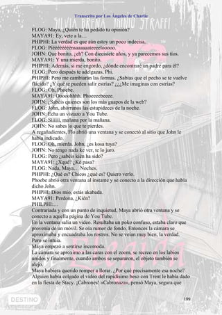 Transcrito por Los Ángeles de Charlie


FLOG: Maya, ¿Quién te ha pedido tu opinión?
MAYA91: Ey, vete a la…
PHIPHI: La verdad es que aún estoy un poco indecisa.
FLOG: Piéééééééénsaaaaaateeeelooooo.
JOHN: Que bonito, ¿eh? Con diecisiete años, y ya parecemos sus tíos.
MAYA91: Y una mierda, bonito.
PHIPHI: Además, si me engordo, ¿dónde encontraré un padre para él?
FLOG: Pero después te adelgazas, Phi.
PHIPHI: Pero me cambiarán las formas. ¿Sabías que el pecho se te vuelve
flácido? ¿Y qué te pueden salir estrías? ¿¿¿Me imaginas con estrías?
FLOG: Oh, Phoebe.
MAYA91: Ooooohhhh. Phoeeeebeeee.
JOHN: ¿Sabéis quienes son los más guapos de la web?
FLOG: John, ahórranos las estupideces de la noche.
JOHN: Echa un vistazo a You Tube.
FLOG: Síííííí, mañana por la mañana.
JOHN: No sabes lo que te pierdes.
A regañadientes, Flo abrió una ventana y se conectó al sitio que John le
había indicado.
FLOG: Oh, mierda. John, ¿es kosa tuya?
JOHN: No tengo nada ke ver, te lo juro.
FLOG: Pero ¿sabéis kién ha sido?
MAYA91: ¿Xqué? ¿Ké pasa?
FLOG: Nada, Maya… Noches.
PHIPHI: ¿Qué es? Chicos ¿qué es? Quiero verlo.
Phoebe abrió otra ventana al instante y se conecto a la dirección que había
dicho John.
PHIPHI: Dios mío, estás akabada.
MAYA91: Perdona, ¿Kién?
PHILPHI:…
Contrariada y con un punto de inquietud, Maya abrió otra ventana y se
conecto a aquella página de You Tube.
En la ventana salía un video. Resultaba un poko confuso, estaba claro que
provenía de un móvil. Se oía rumor de fondo. Entonces la cámara se
aproximaba y encuadraba los rostros. No se veían muy bien, la verdad.
Pero se intuía.
Maya empezó a sentirse incomoda.
La cámara se aproximo a las caras con el zoom, se recreo en los labios
unidos y finalmente, cuando ambos se separaron, el objeto también se
alejo.
Maya hubiera querido romper a llorar. ¿Por qué precisamente esa noche?
Alguien había colgado el vídeo del rapidísimo beso con Trent le había dado
en la fiesta de Stacy. ¡Cabrones! «Cabronaza», pensó Maya, segura que


                                                                        199
 